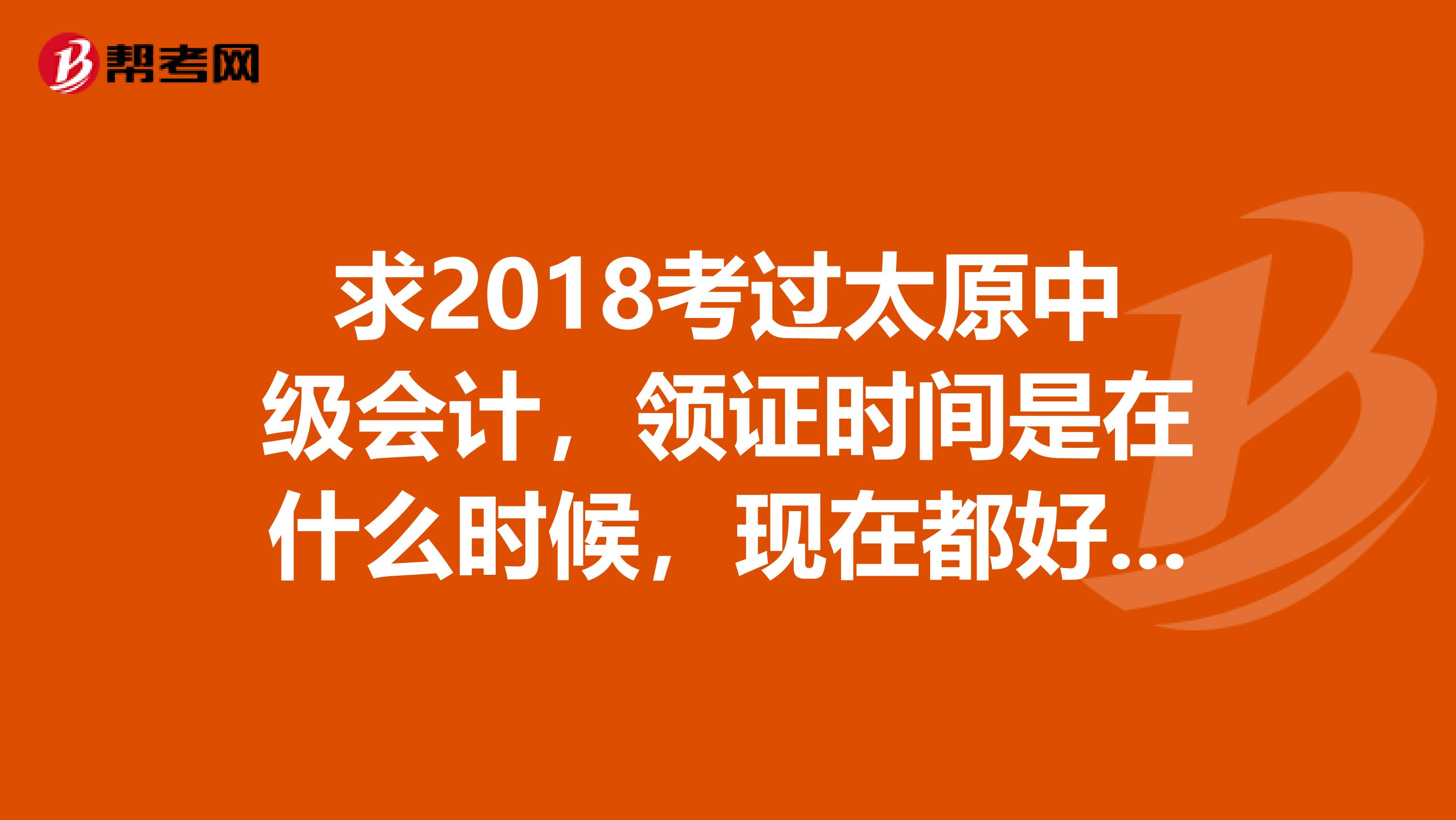 求2018考过太原中级会计，领证时间是在什么时候，现在都好几个月了，有谁知道可以告知一下吗，谢谢