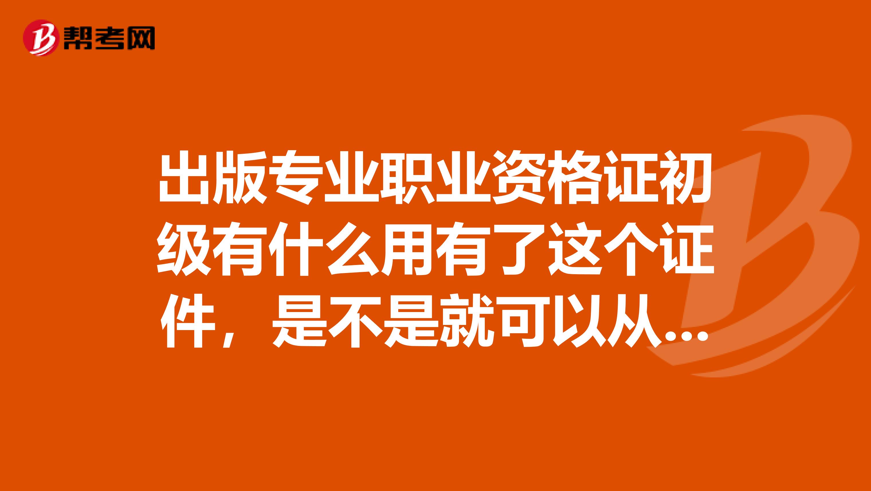 出版专业职业资格证初级有什么用有了这个证件，是不是就可以从事出版工作