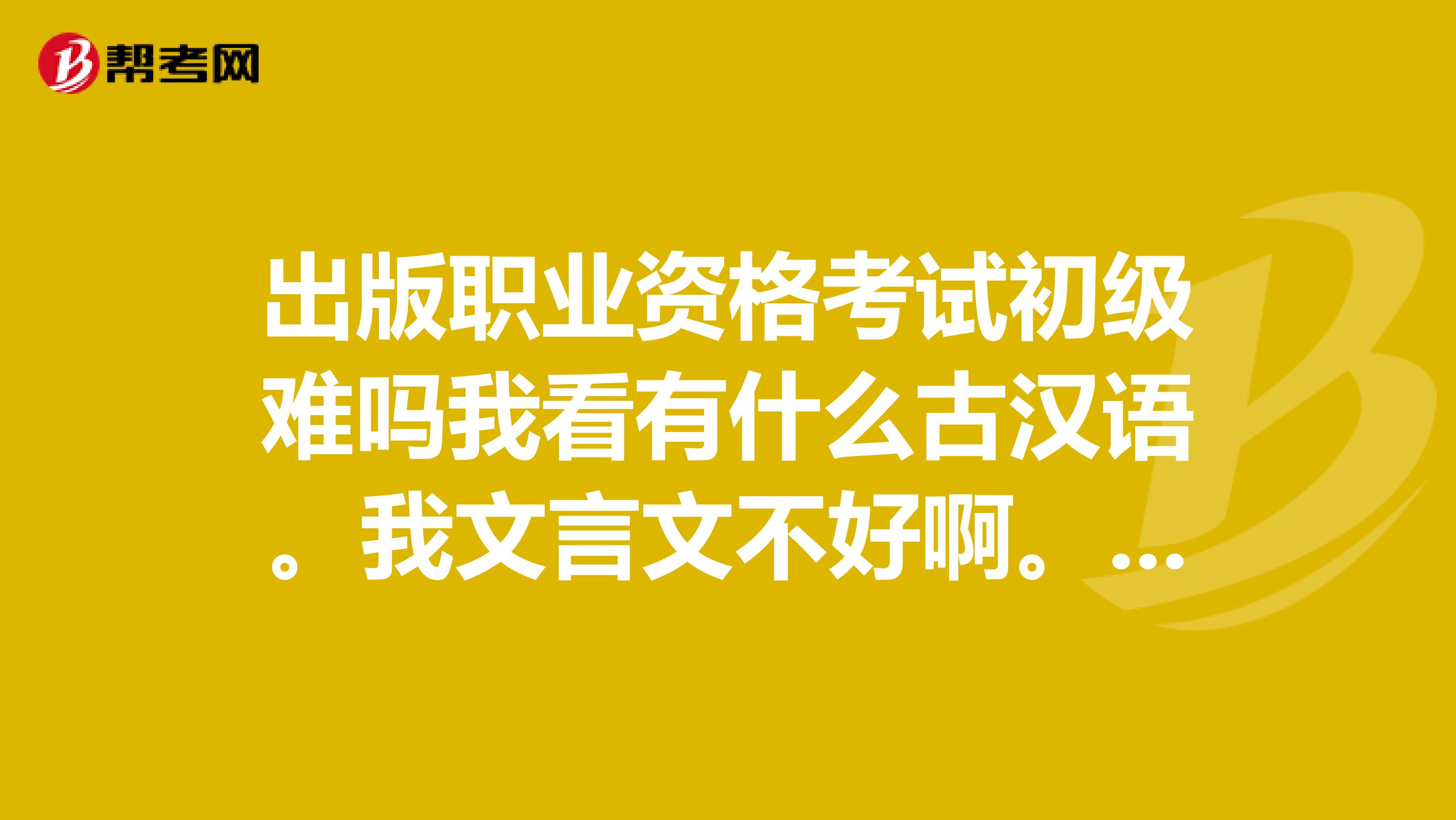 出版职业资格考试初级难吗我看有什么古汉语。我文言文不好啊。考出来工作容易找不我现在大三