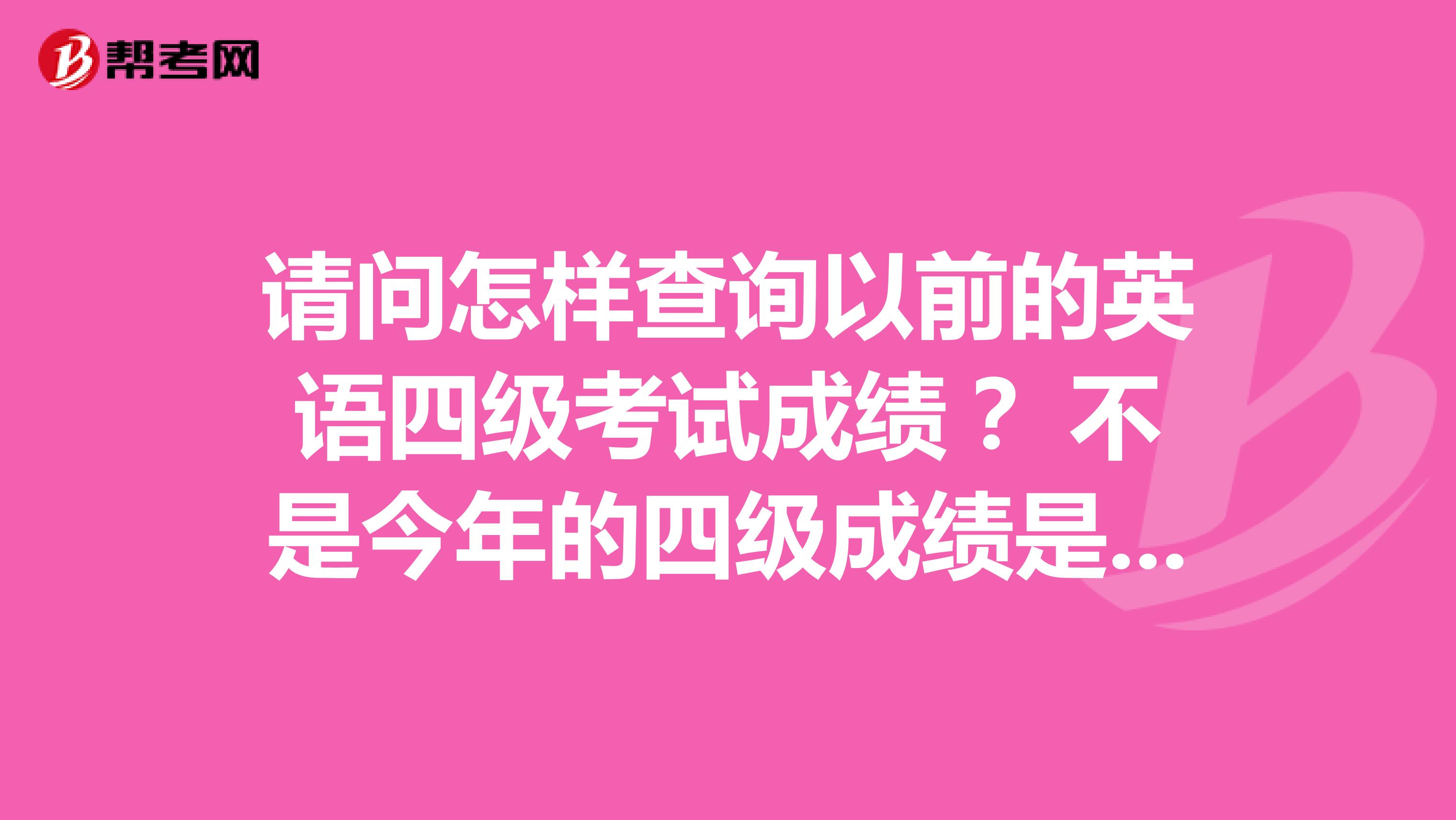请问怎样查询以前的英语四级考试成绩? 不是今年的四级成绩是以前的!是去年还是前年噢!