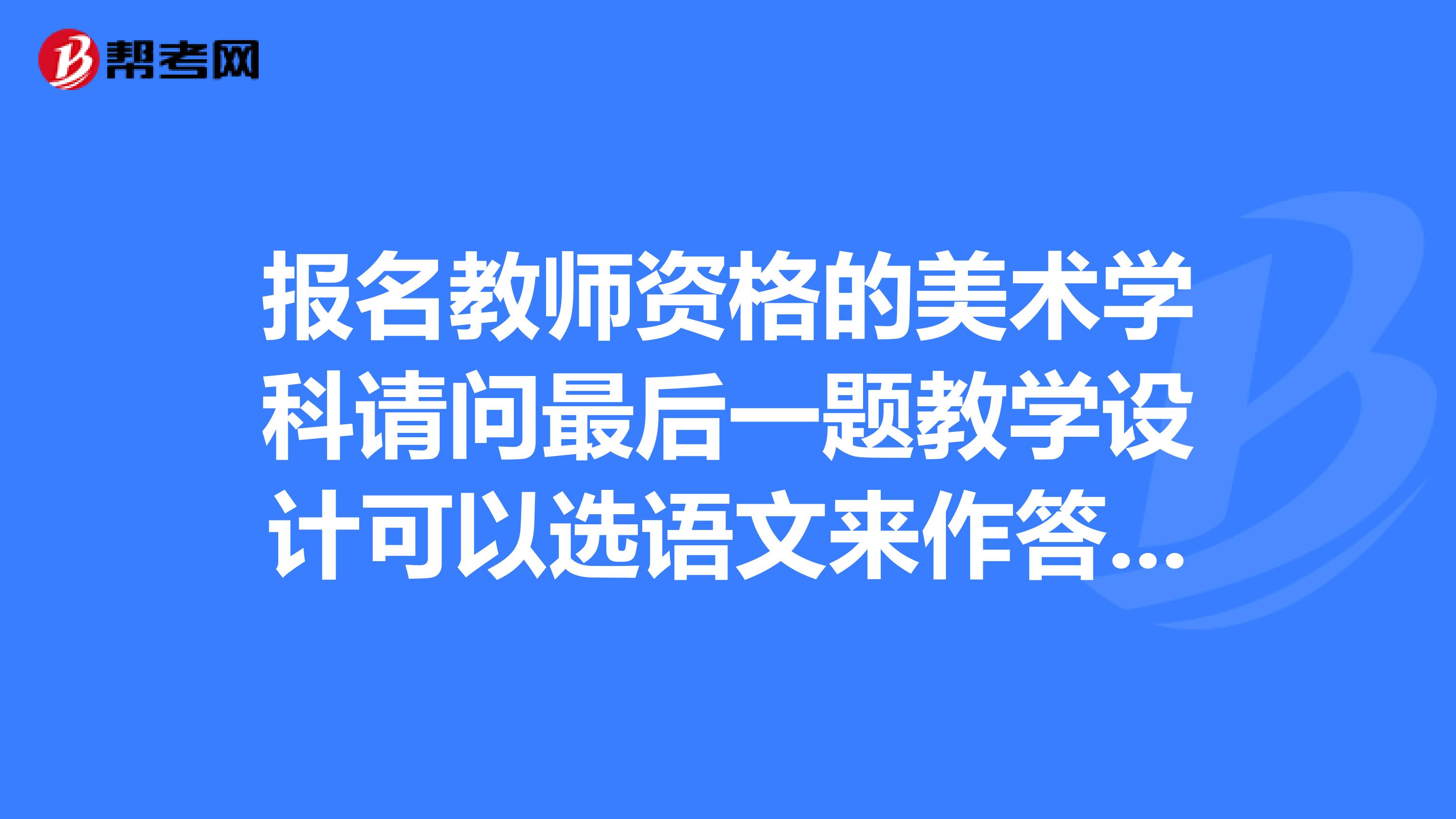 报名教师资格的美术学科请问最后一题教学设计可以选语文来作答吗.初中英语教师资格证考试最后一题教学设计里面的听说课有固定的教学设计模式么？必须用3p模式么？我同学说必须用？求解