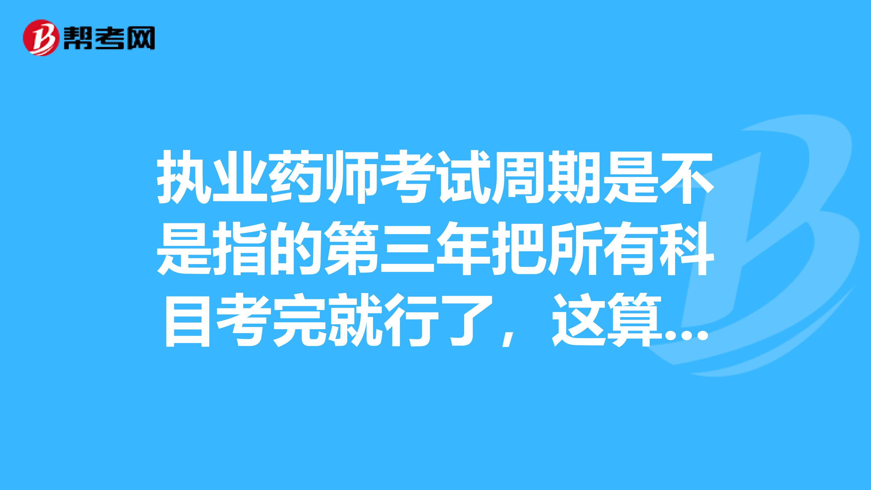 执业药师考试周期是不是指的第三年把所有科目考完就行了,这算是两年之内吧