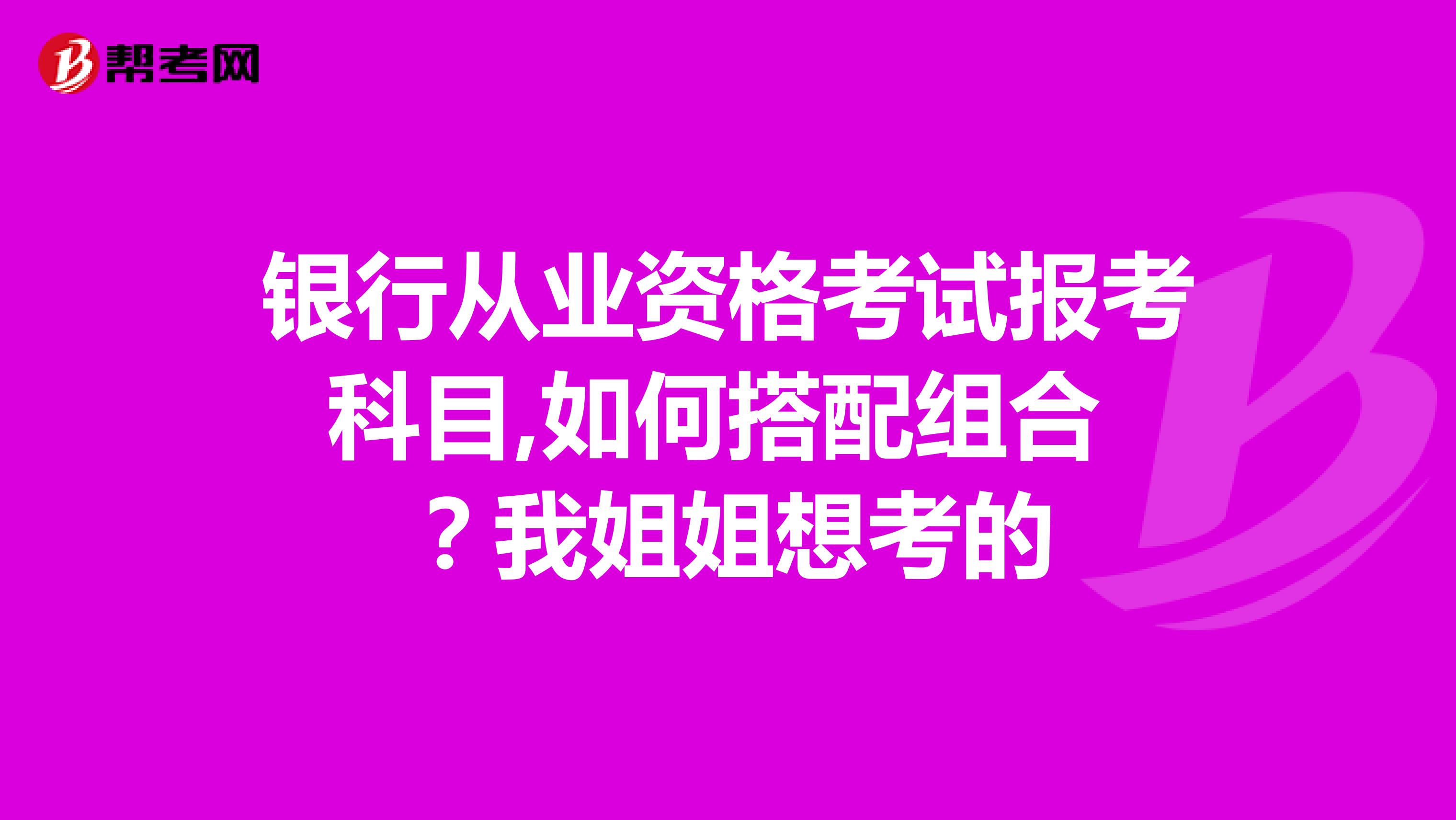 银行从业资格考试报考科目,如何搭配组合 ？我姐姐想考的