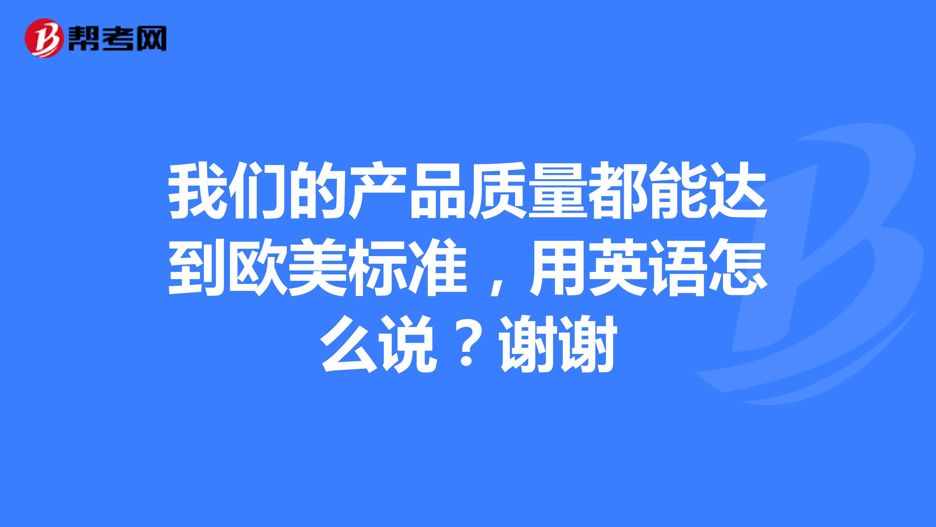 我们的产品质量都能达到欧美标准，用英语怎么说？谢谢