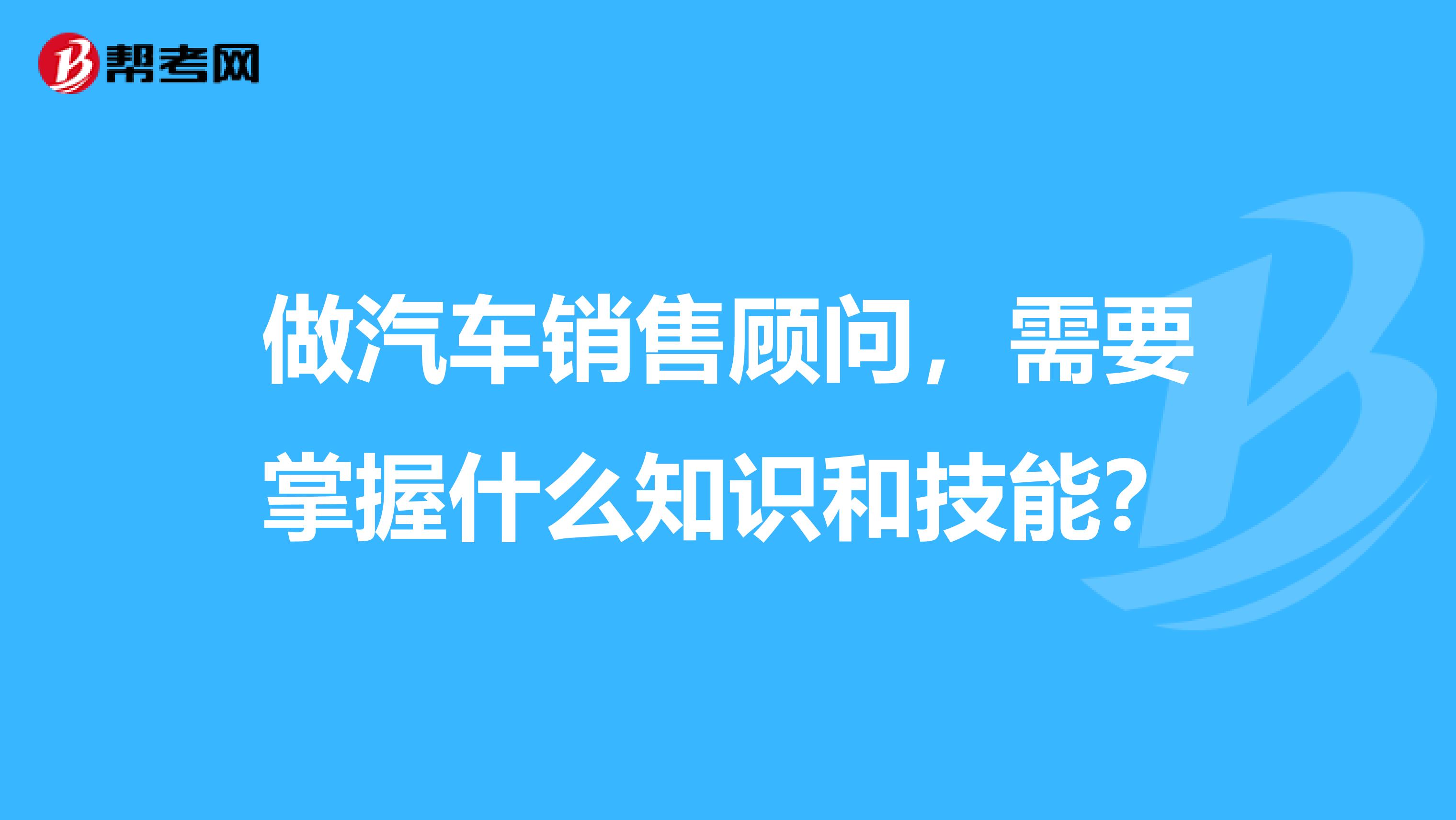 做汽车销售顾问，需要掌握什么知识和技能？