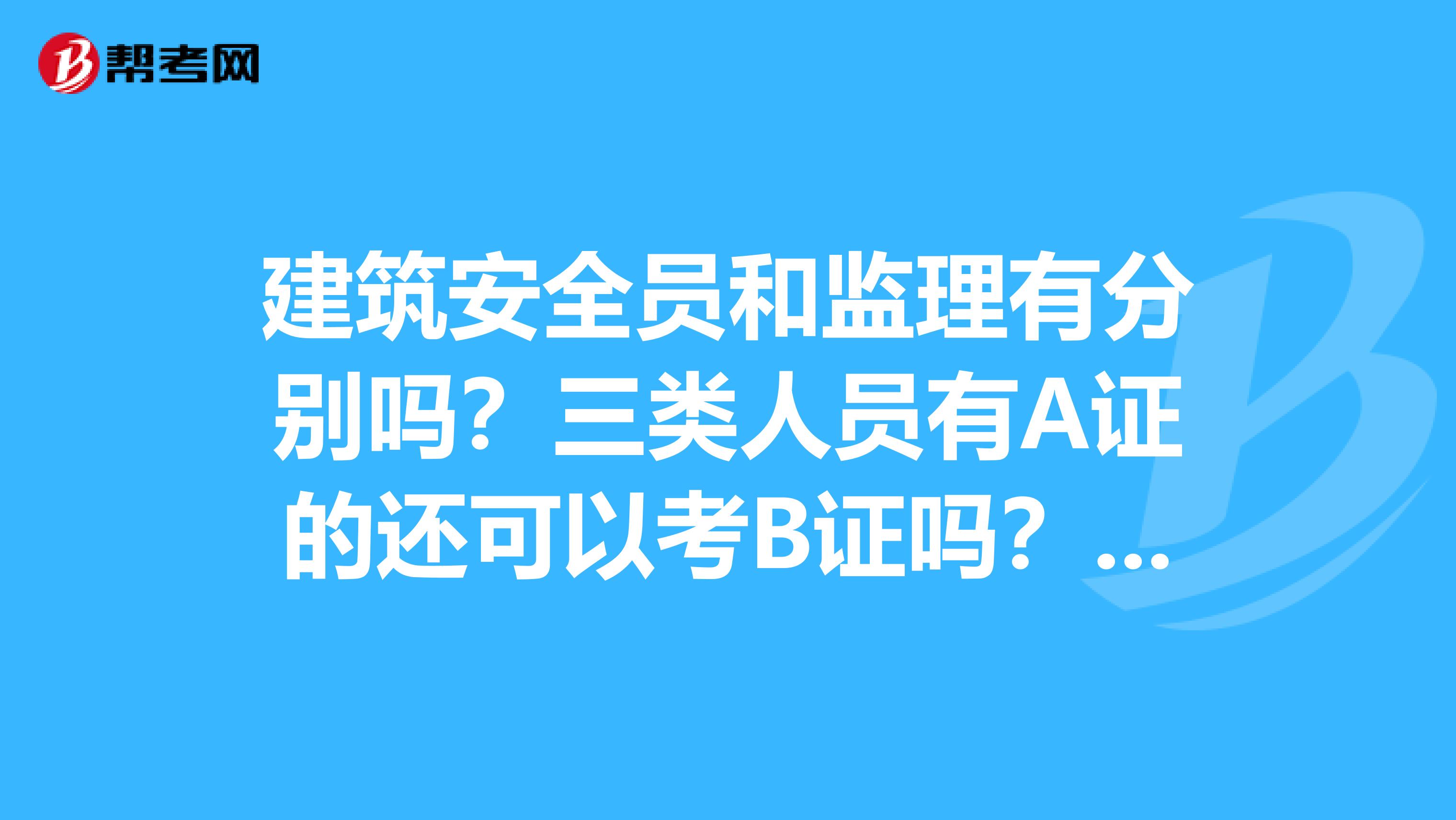 建筑安全员和监理有分别吗？三类人员有A证的还可以考B证吗？施工员和安全员可以同时考吗？