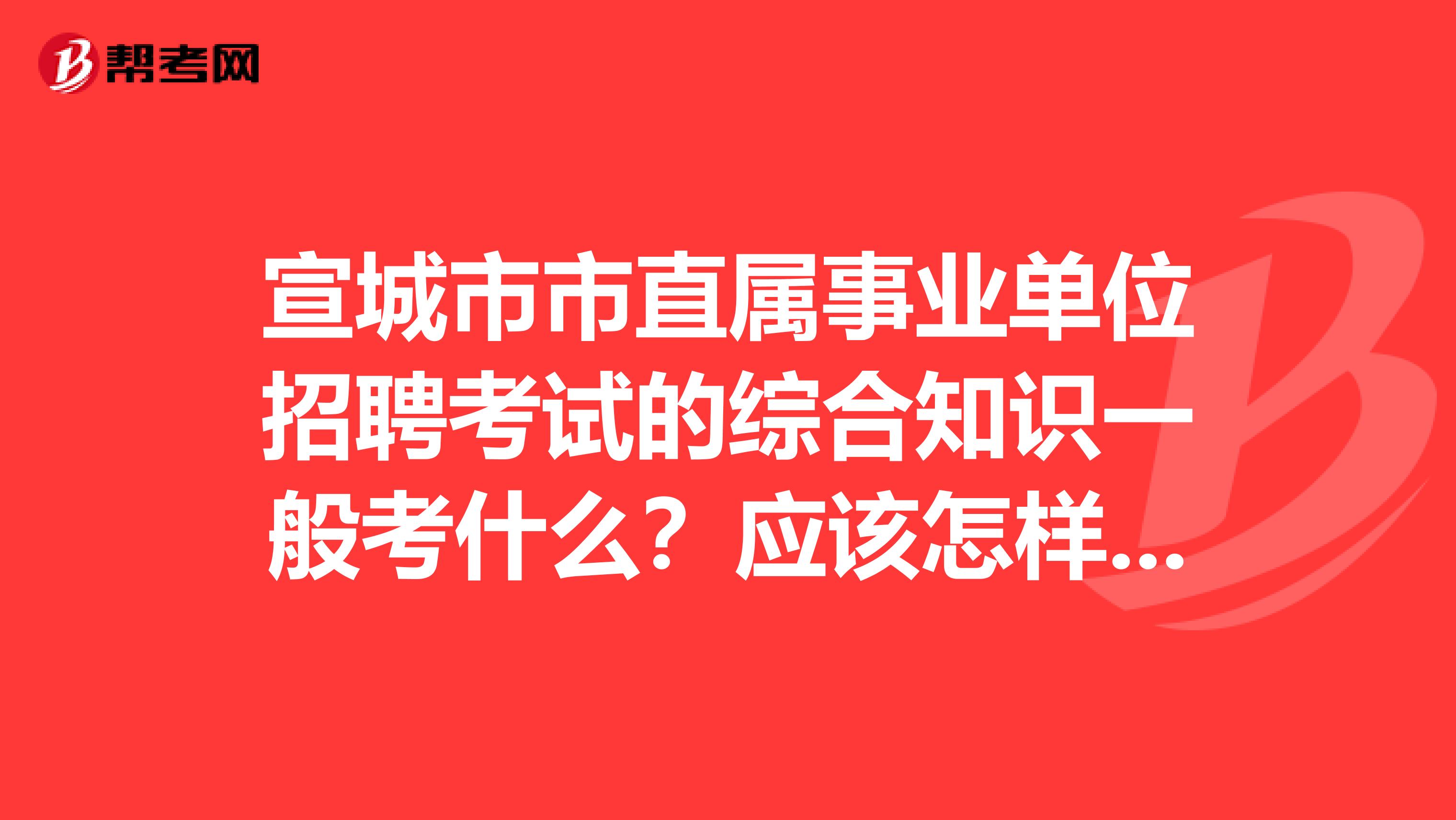 宣城市市直属事业单位招聘考试的综合知识一般考什么？应该怎样复习，还望大侠指点一二