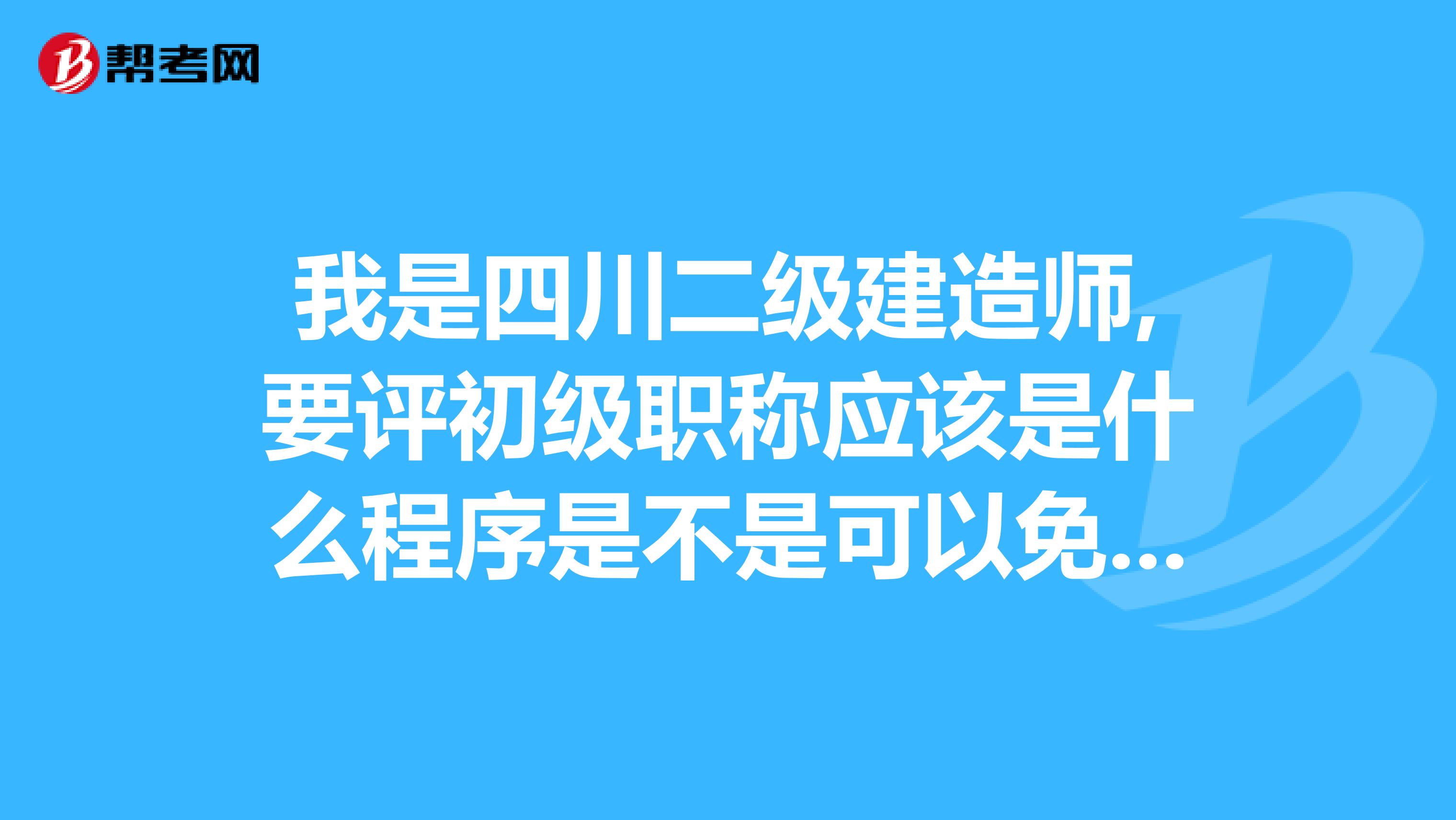 我是四川二级建造师,要评初级职称应该是什么程序是不是可以免考科目具体程序是什么啊