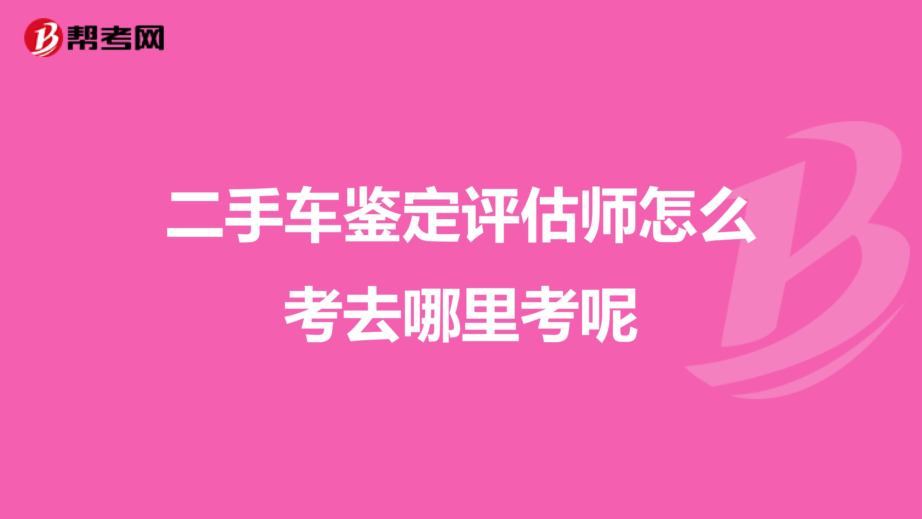 二手车鉴定评估师怎么考去哪里考呢