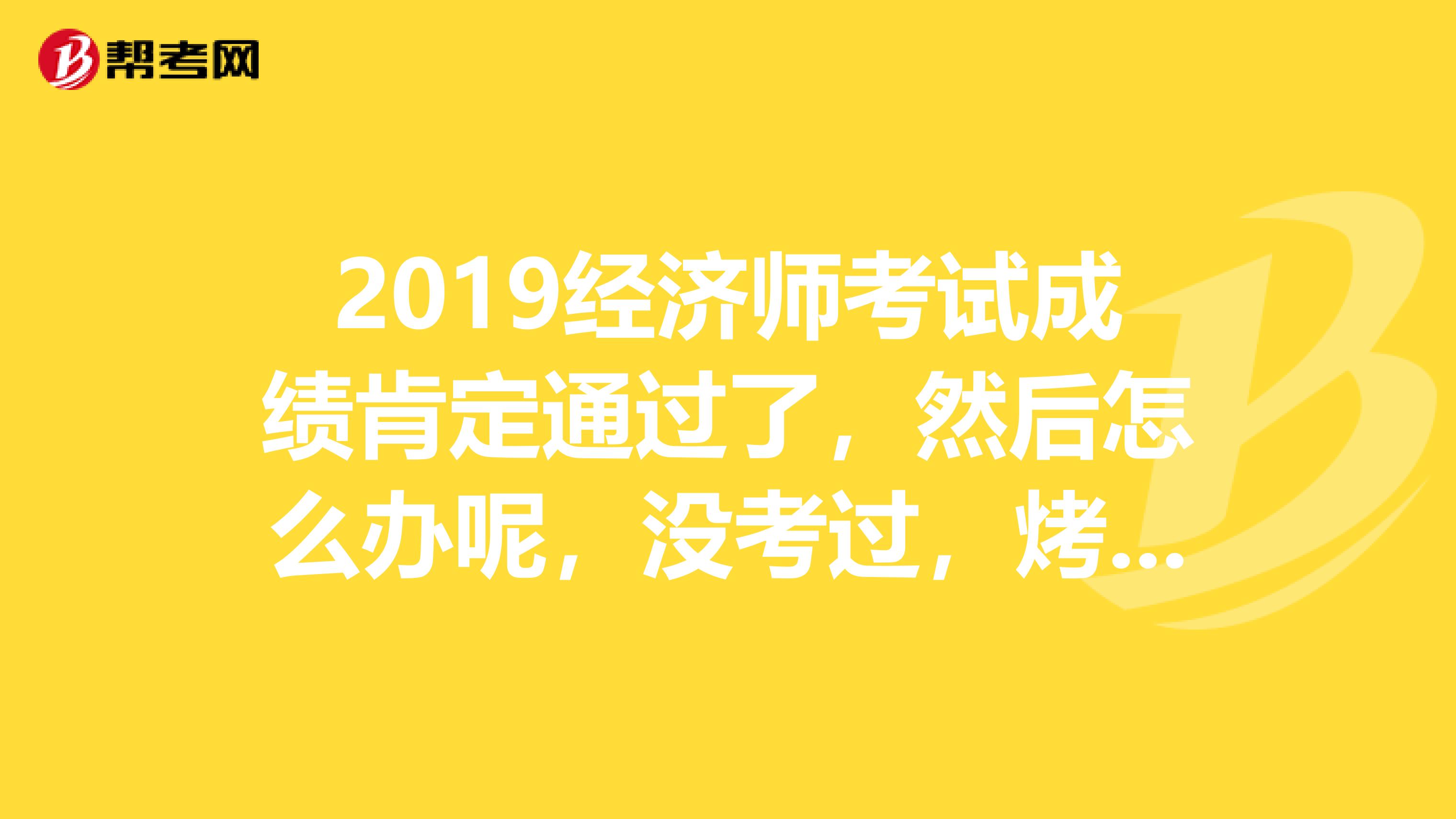 2019经济师考试成绩肯定通过了，然后怎么办呢，没考过，烤友的指导一下吧