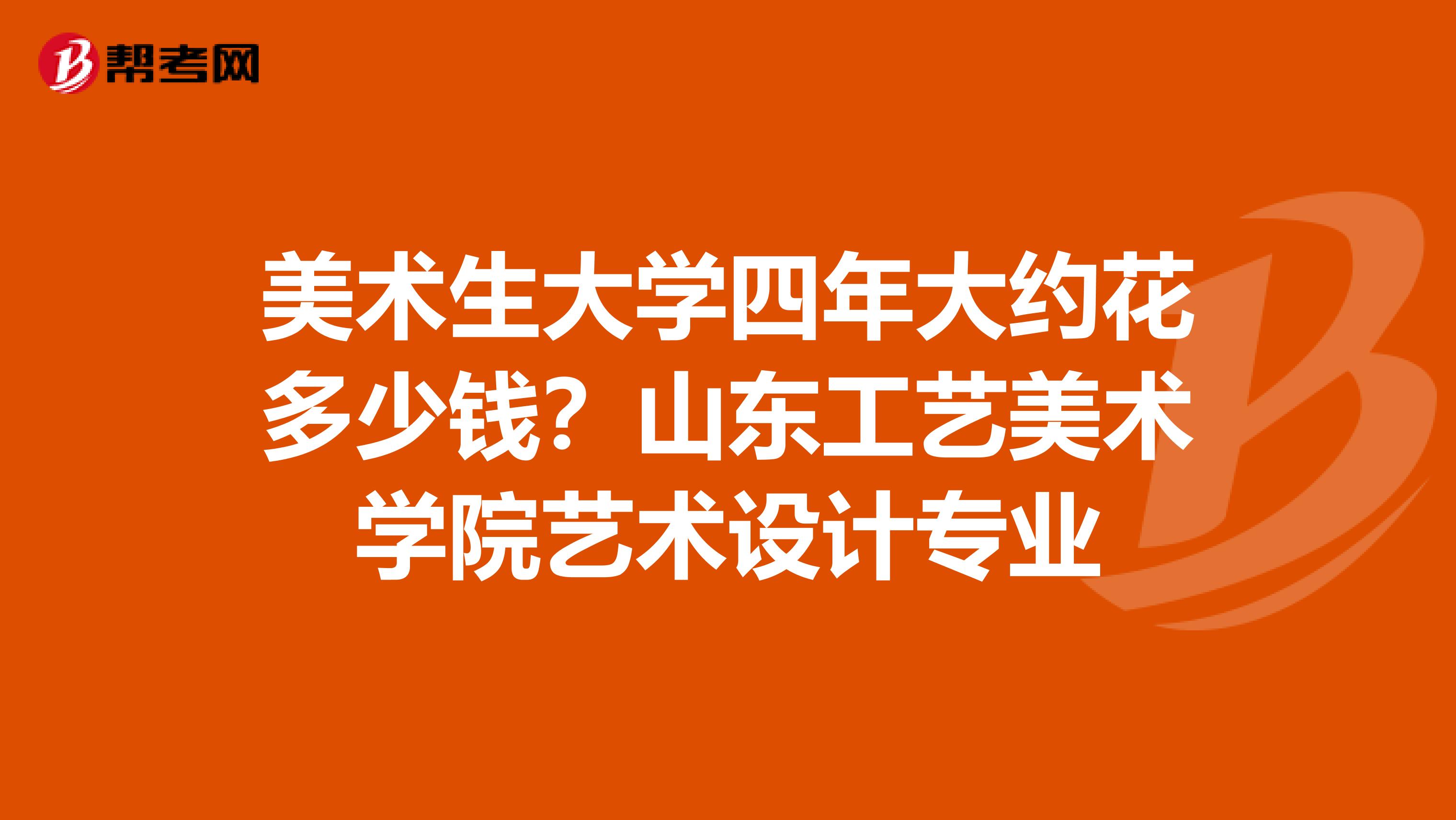 美术生大学四年大约花多少钱?山东工艺美术学院艺术设计专业