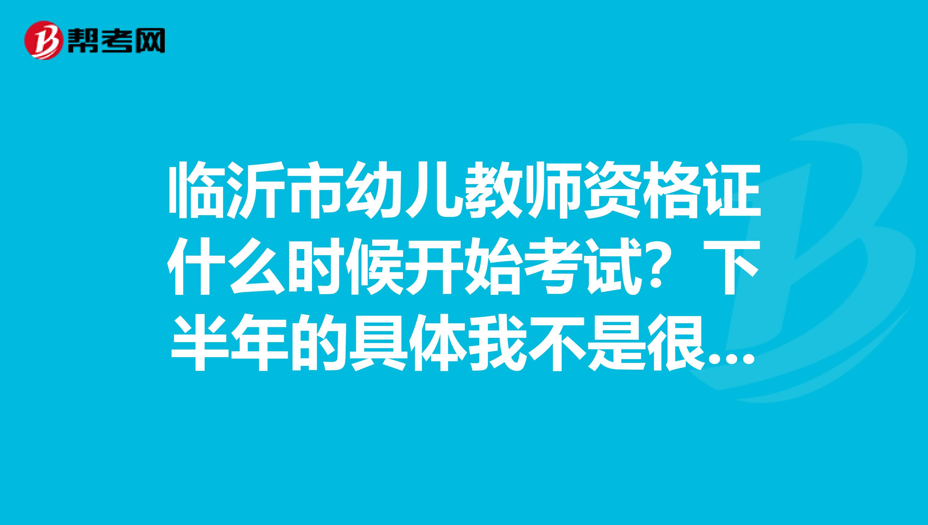 临沂市幼儿教师资格证什么时候开始考试？下半年的具体我不是很清楚帮朋友打听的帮帮忙知道的给说声