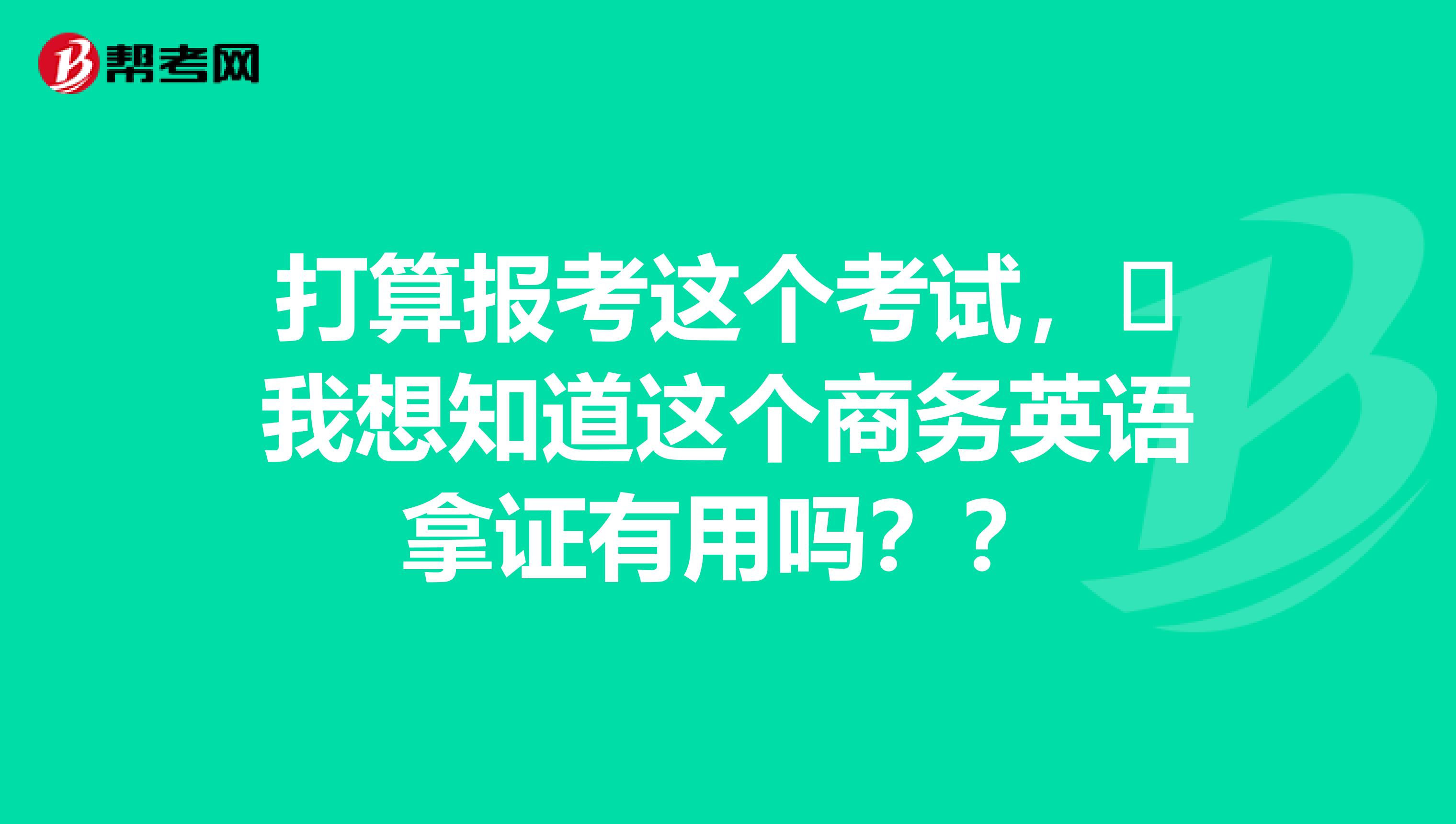 打算报考这个考试,我想知道这个商务英语拿证有用吗??