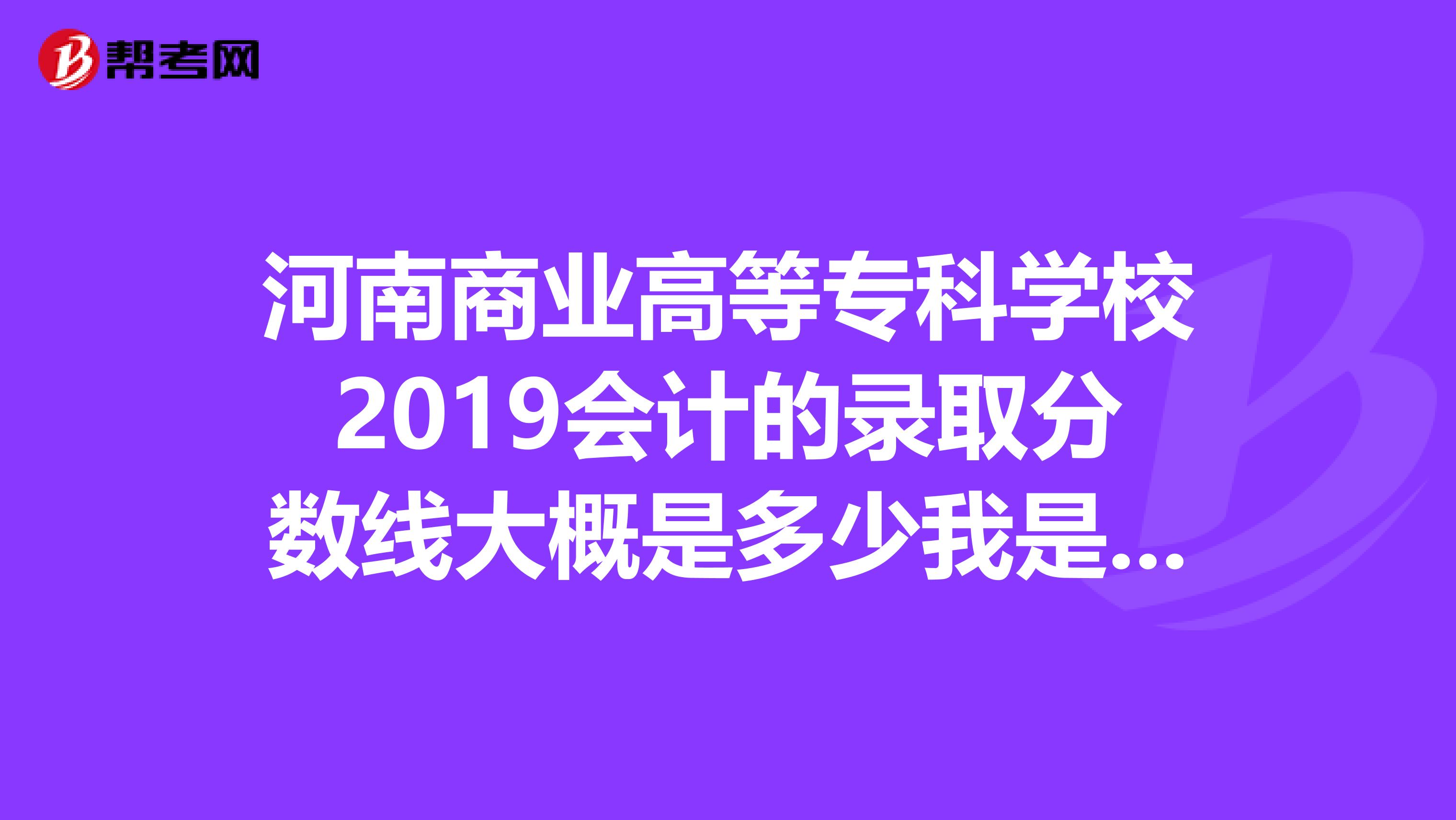 河南商业高等专科学校2019会计的录取分数线大概是多少我是河南考生。