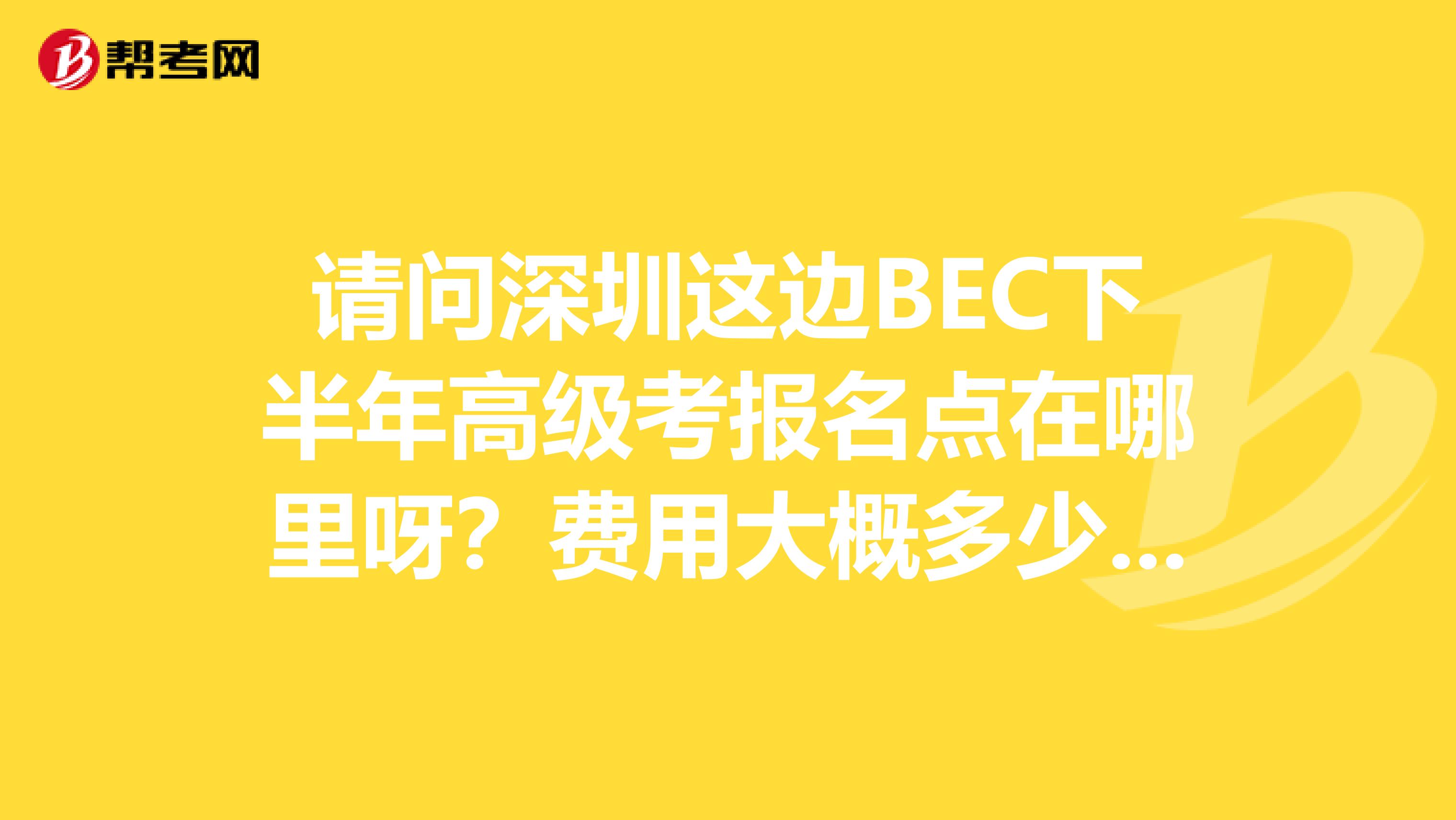 请问深圳这边BEC下半年高级考报名点在哪里呀？费用大概多少？考试时间是多少呀？谢谢！，不知道难度会不会很大。口语还需要同伴咧。。。唉。