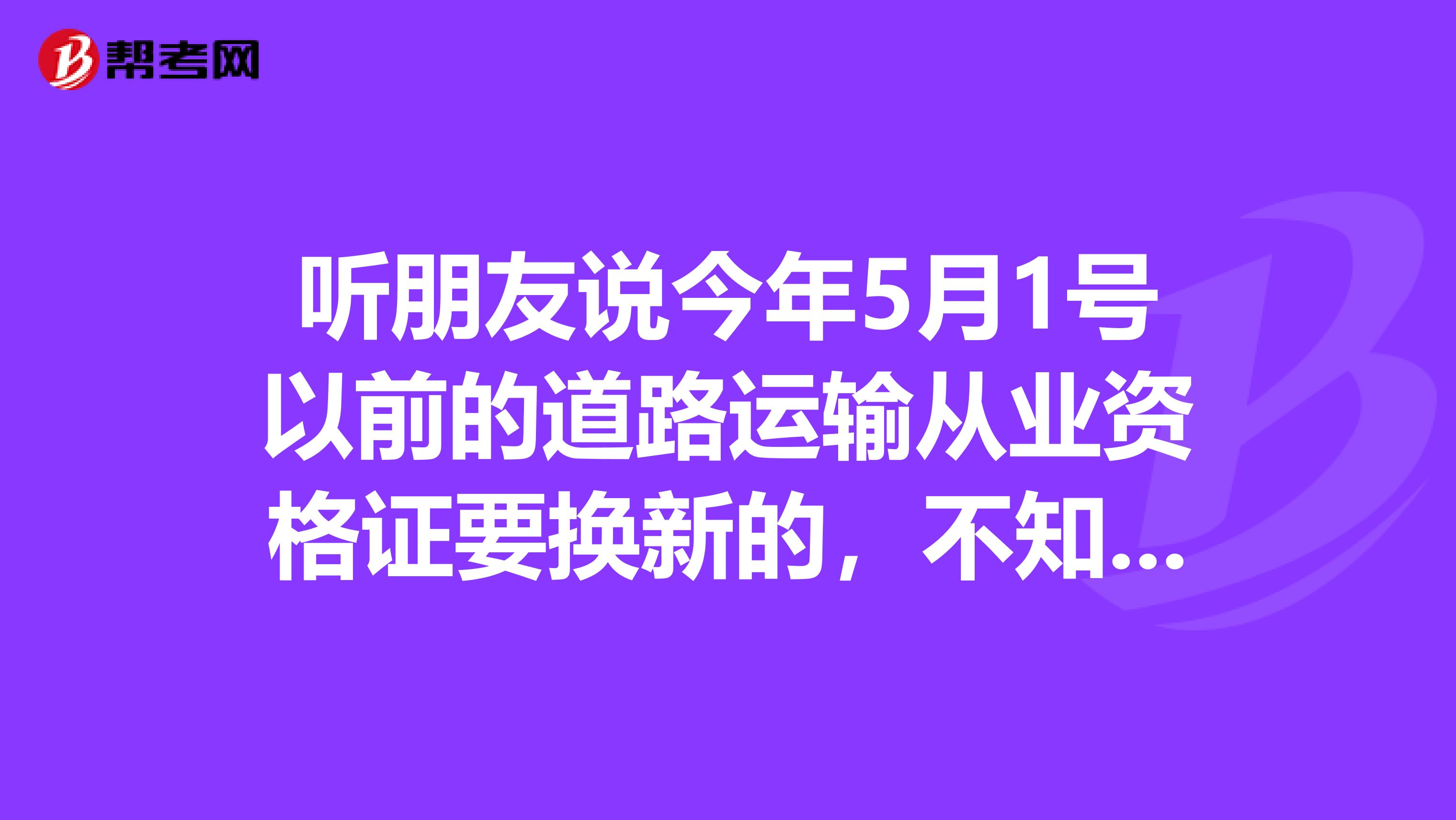 听朋友说今年5月1号以前的道路运输从业资格证要换新的,不知是真是假???