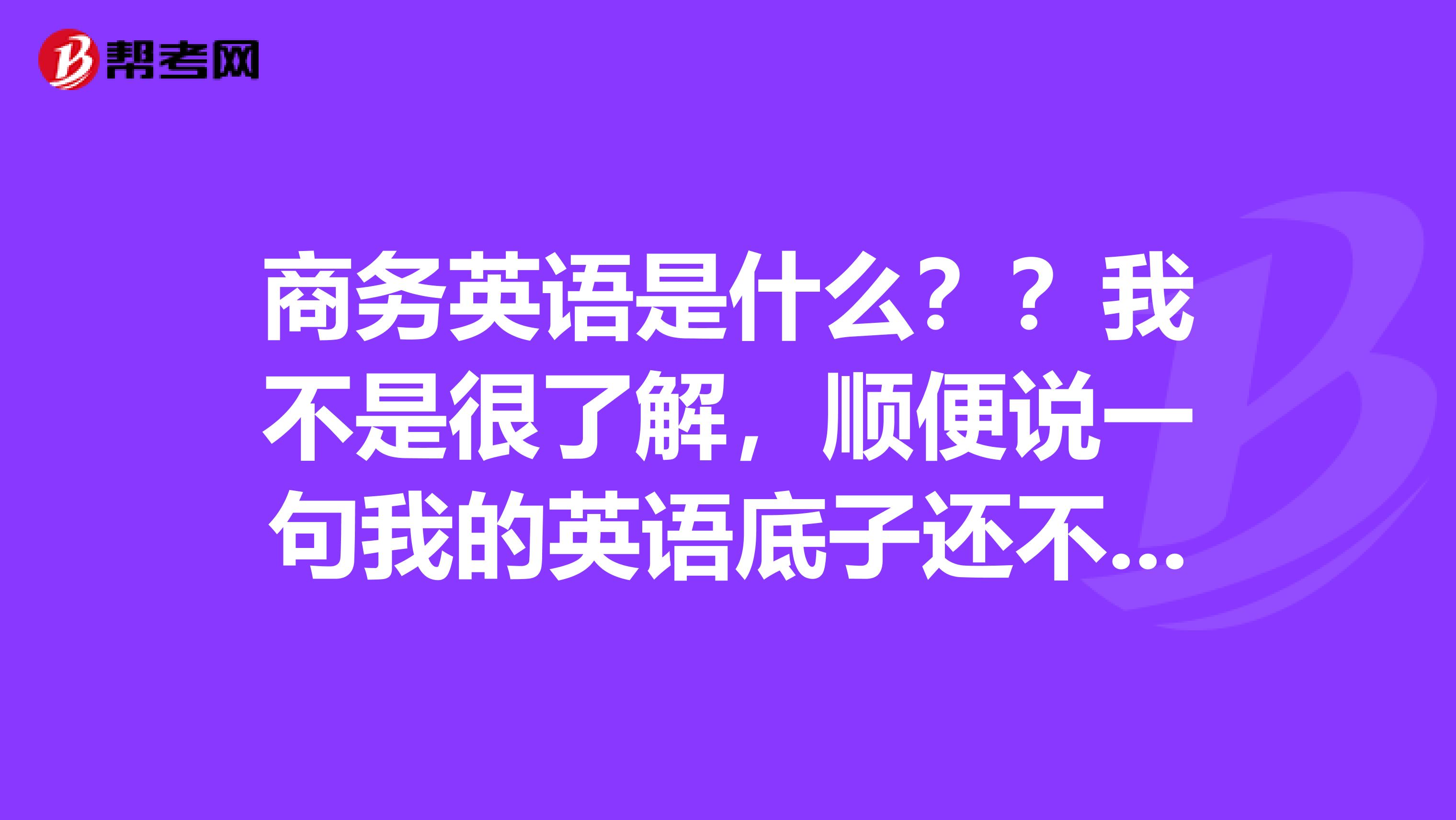 商务英语是什么??我不是很了解,顺便说一句我的英语底子还不错!!