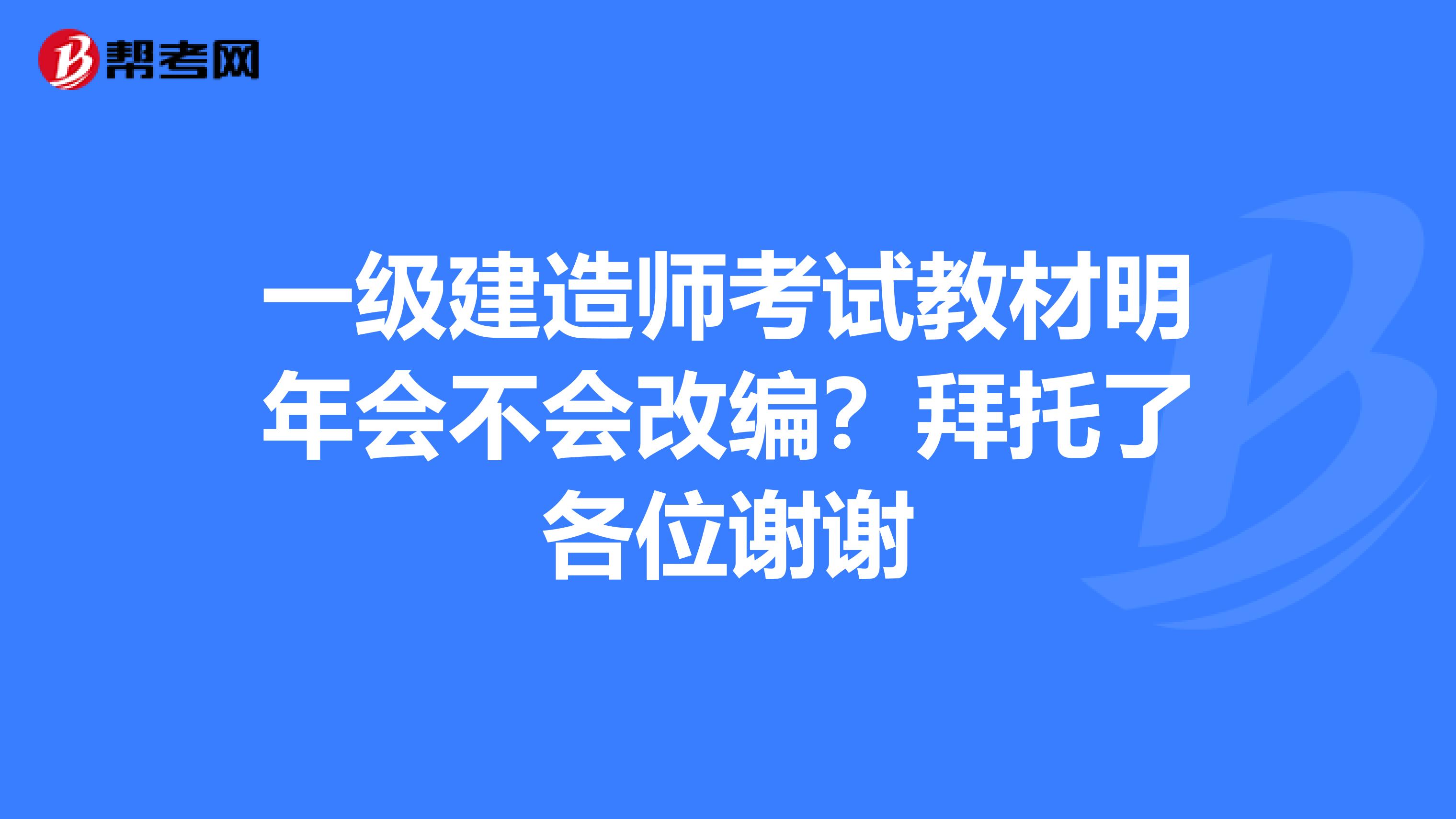 一级建造师考试教材明年会不会改编?拜托了各位谢谢