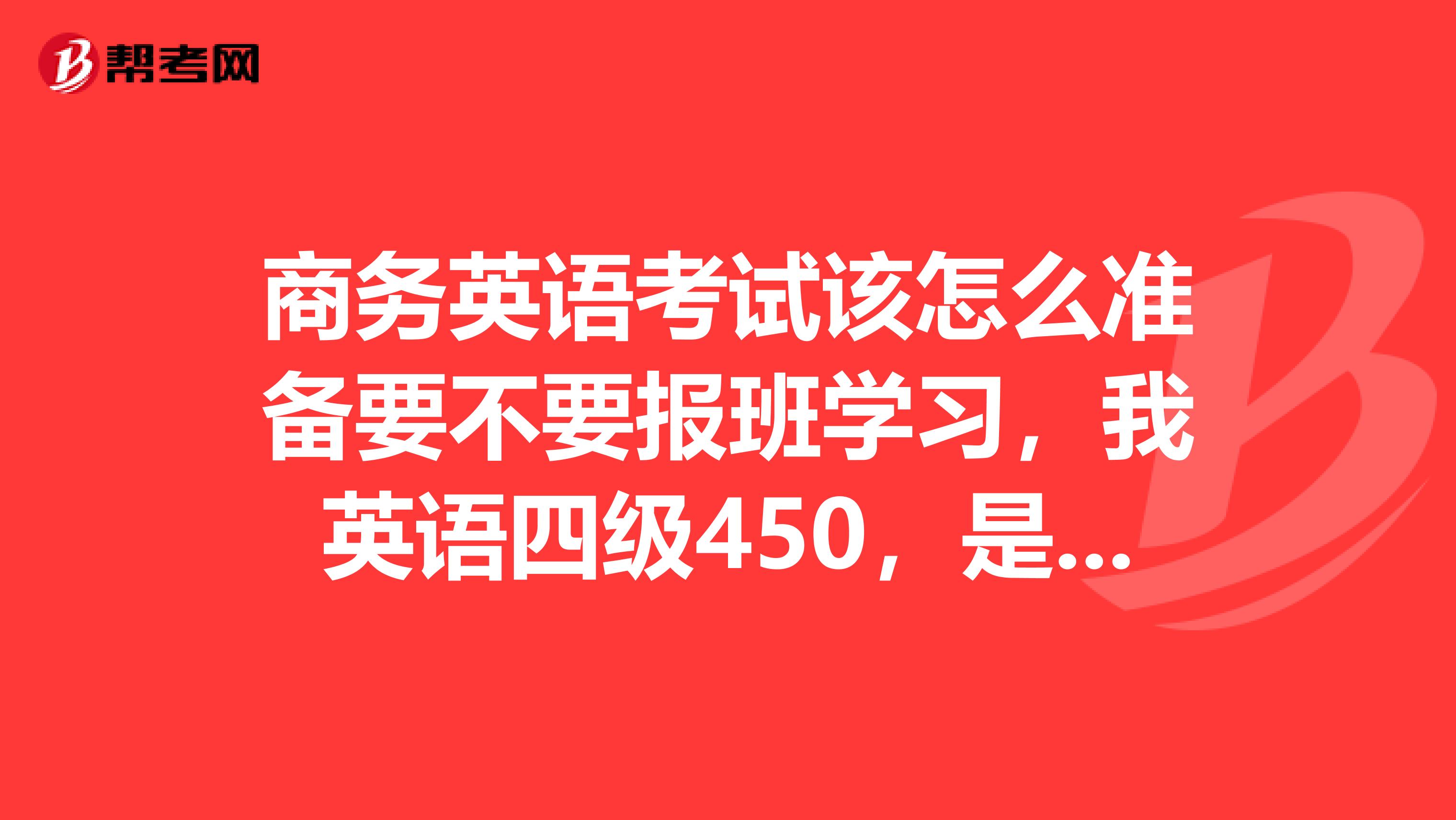 商务英语考试该怎么准备要不要报班学习,我英语四级450,是报考初级还是中级好一些?