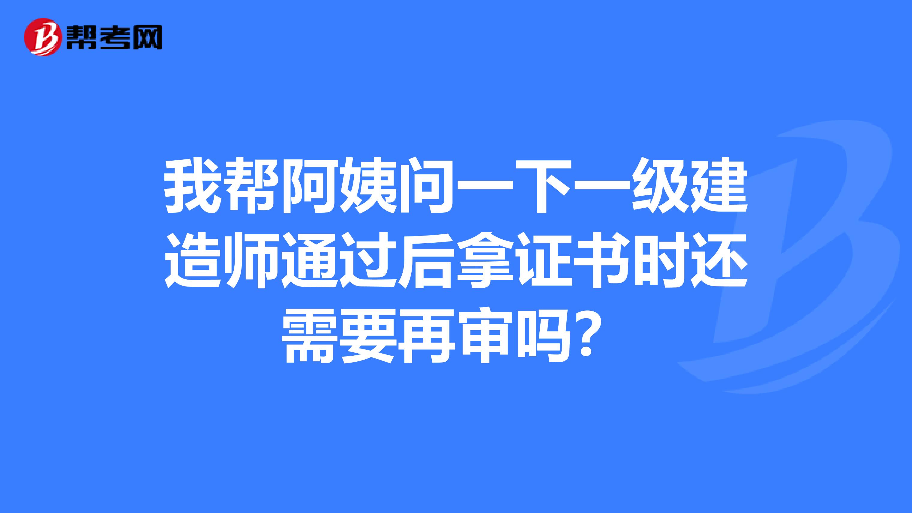 我帮阿姨问一下一级建造师通过后拿证书时还需要再审吗？