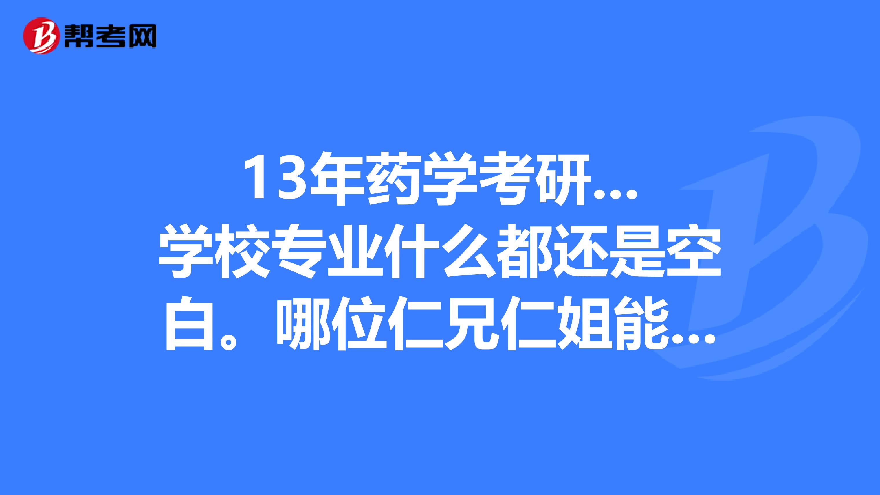 13年药学考研...学校专业什么都还是空白。哪位仁兄仁姐能给点建议么？？谢谢