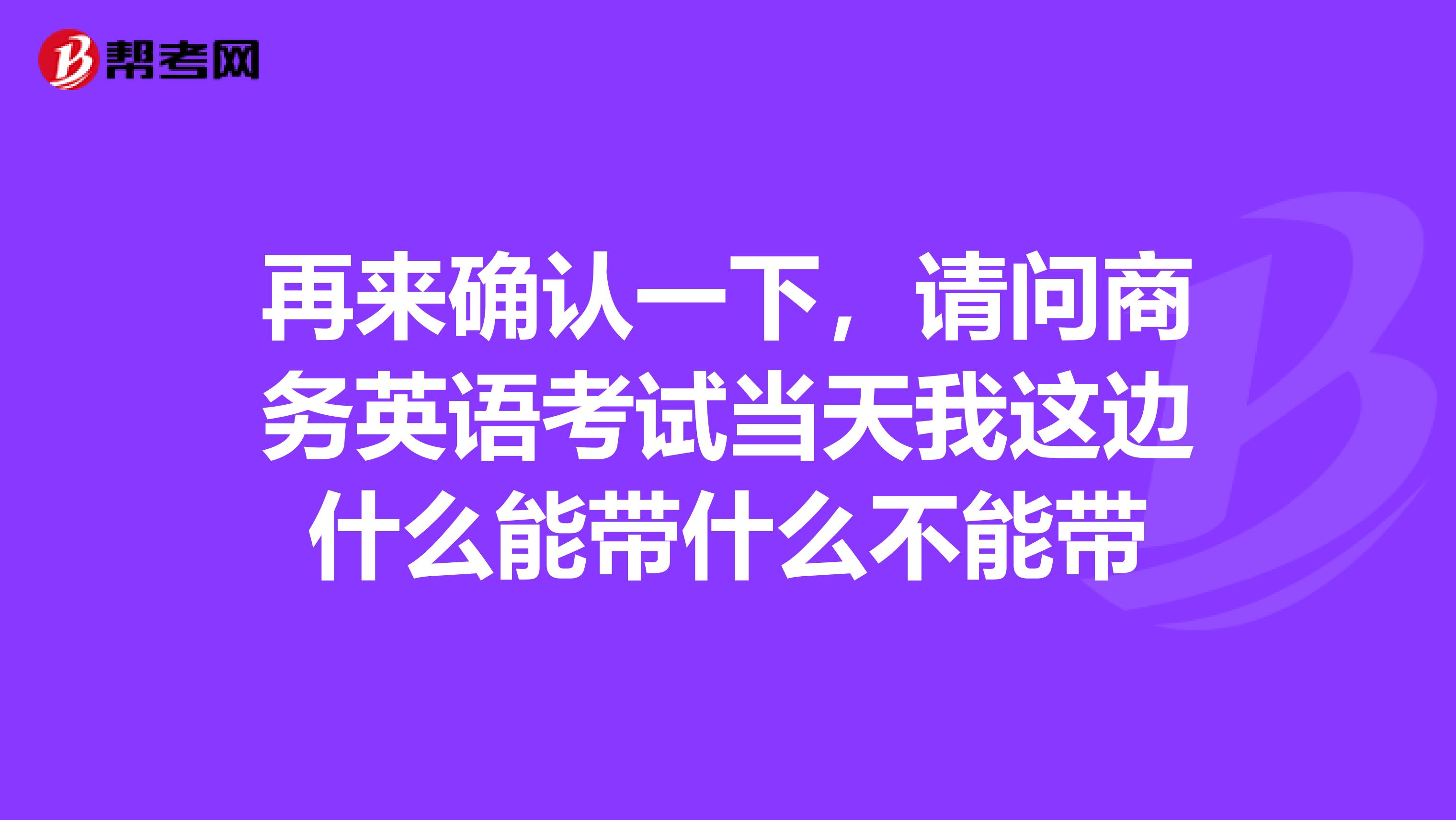 再来确认一下,请问商务英语考试当天我这边什么能带什么不能带
