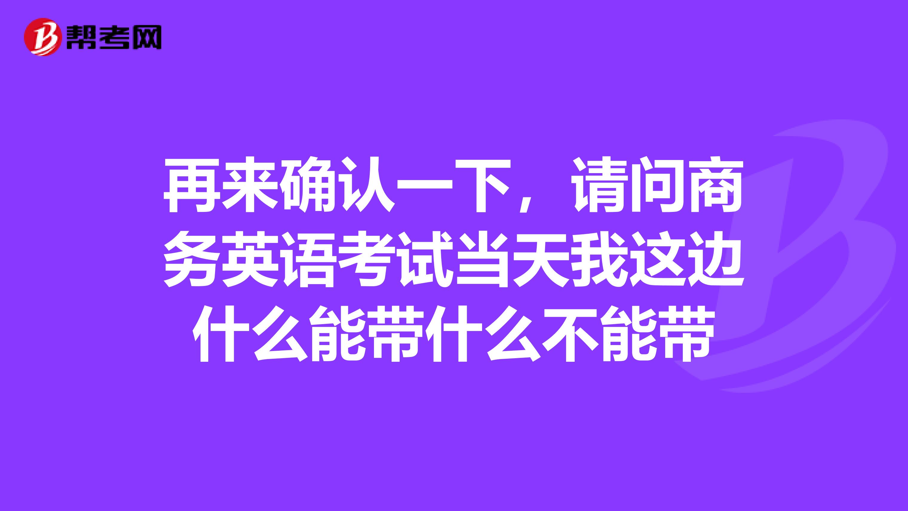 再来确认一下，请问商务英语考试当天我这边什么能带什么不能带