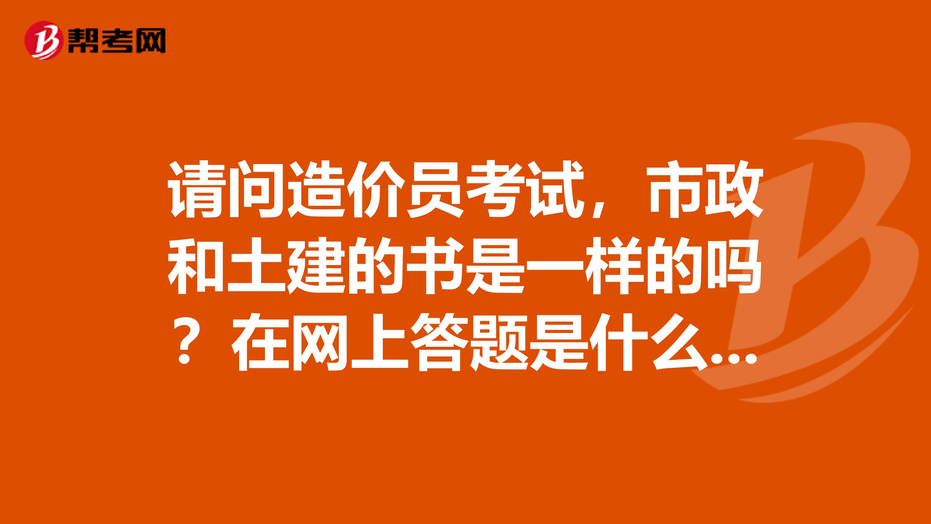 请问造价员考试,市政和土建的书是一样的吗?在网上答题是什么时间?