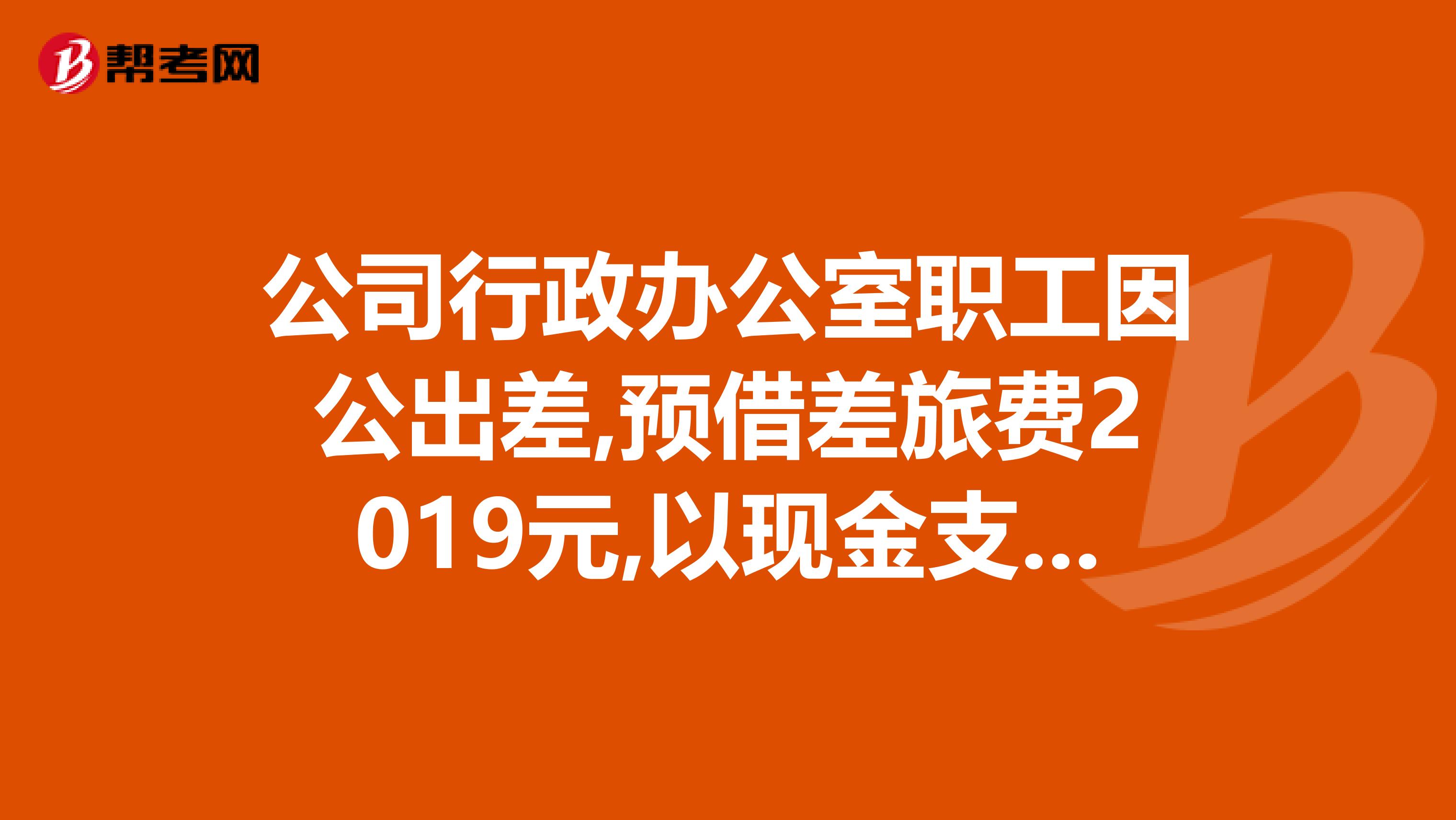 公司行政办公室职工因公出差,预借差旅费2019元,以现金支付.会计分录为借管理费用差旅费