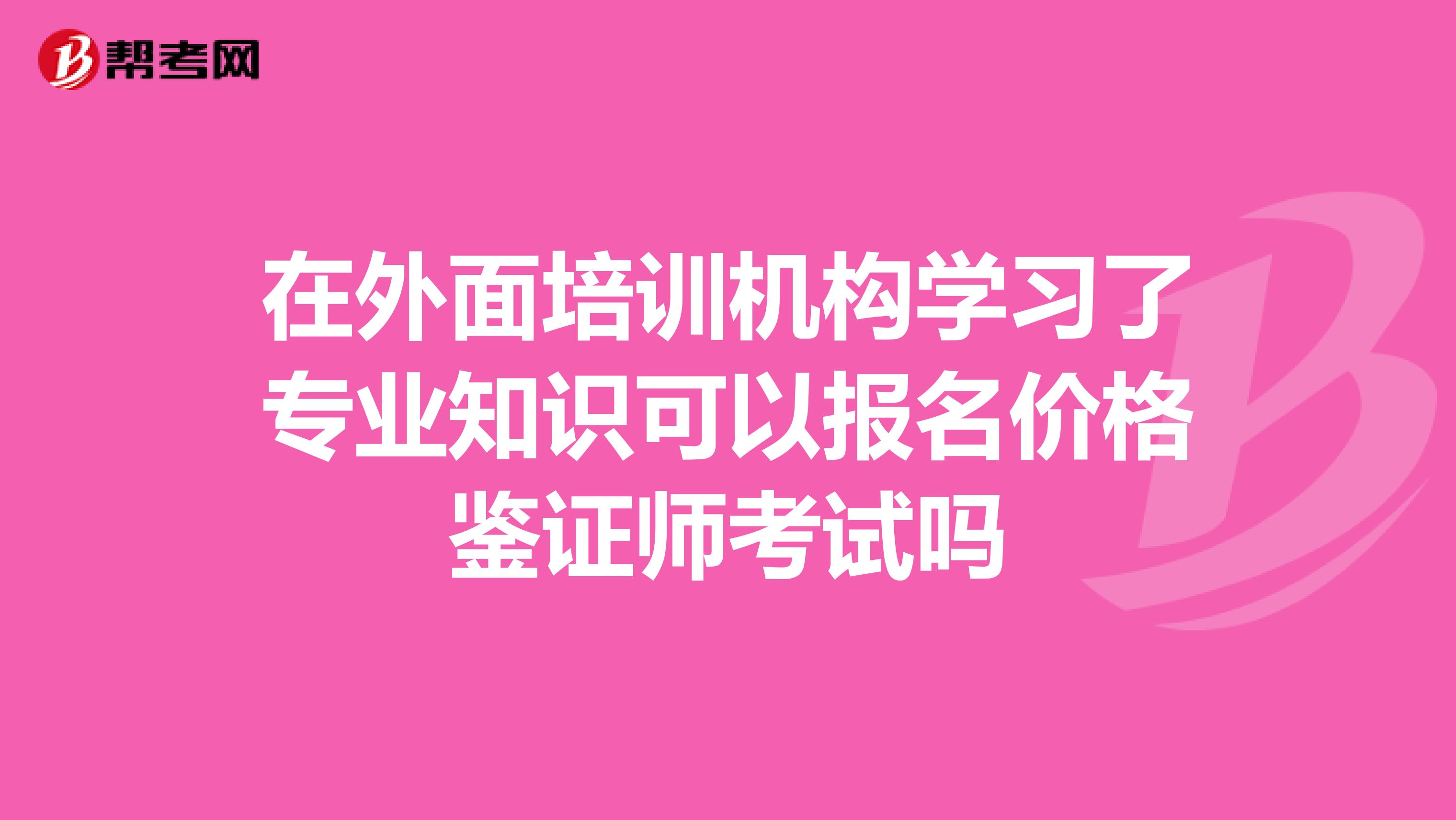 在外面培训机构学习了专业知识可以报名价格鉴证师考试吗