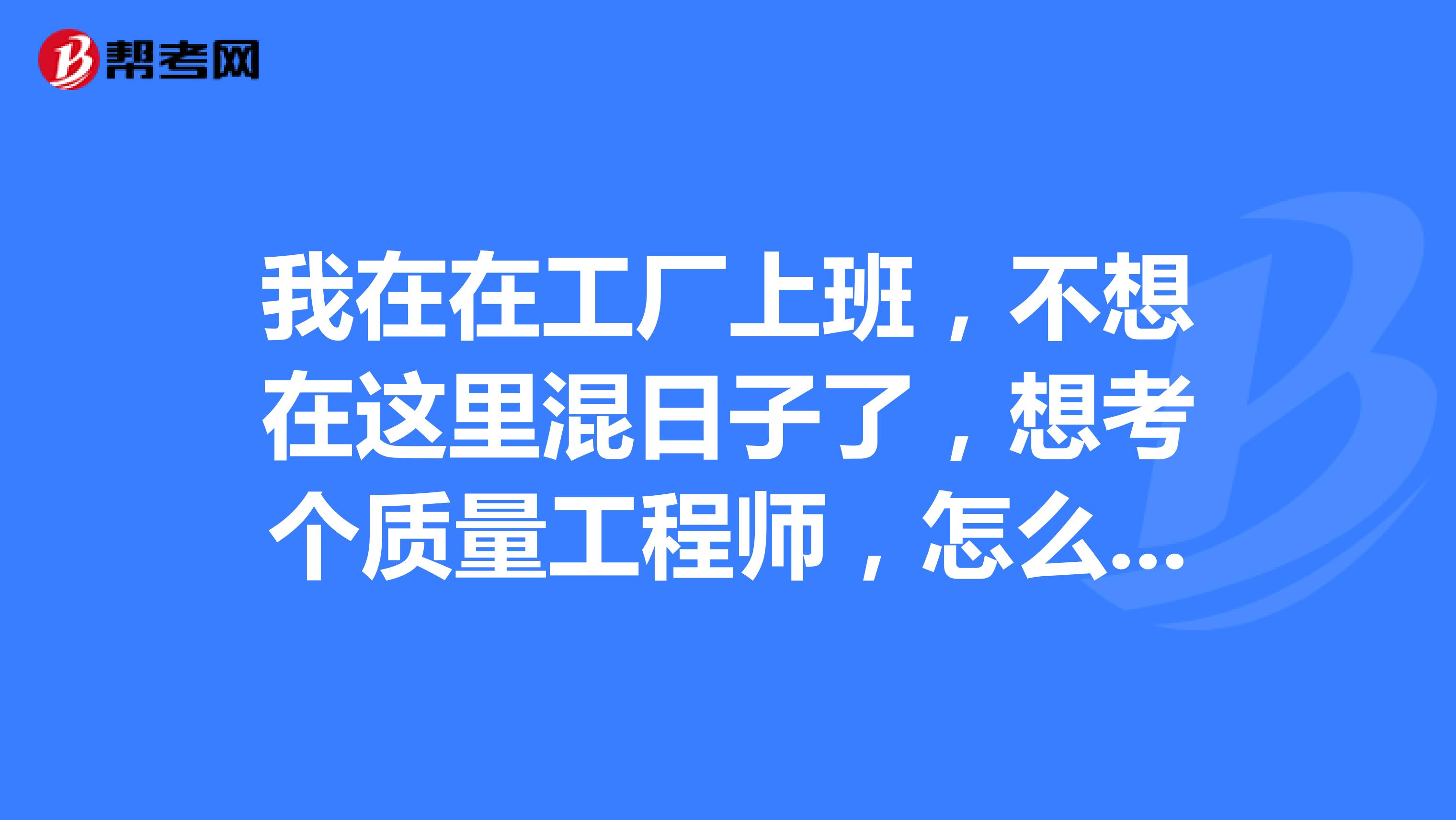 我在在工厂上班，不想在这里混日子了，想考个质量工程师，怎么样才算是一个合格的质量工程师？想了解一下