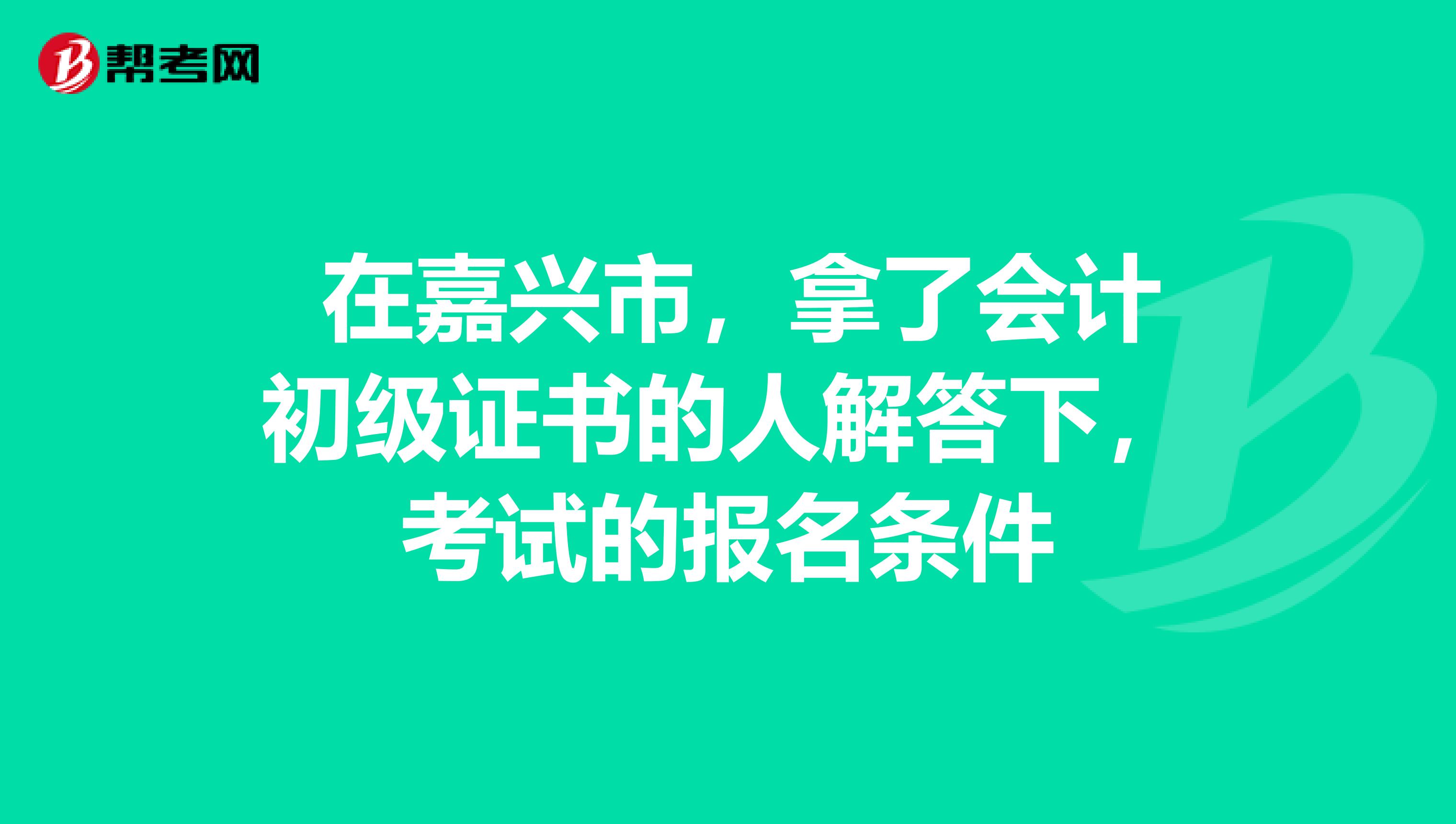 在嘉兴市,拿了会计初级证书的人解答下,考试的报名条件