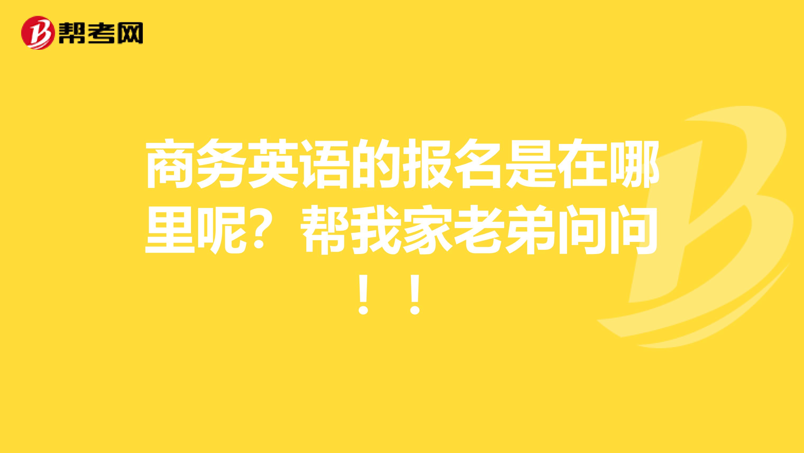 商务英语的报名是在哪里呢？帮我家老弟问问！！