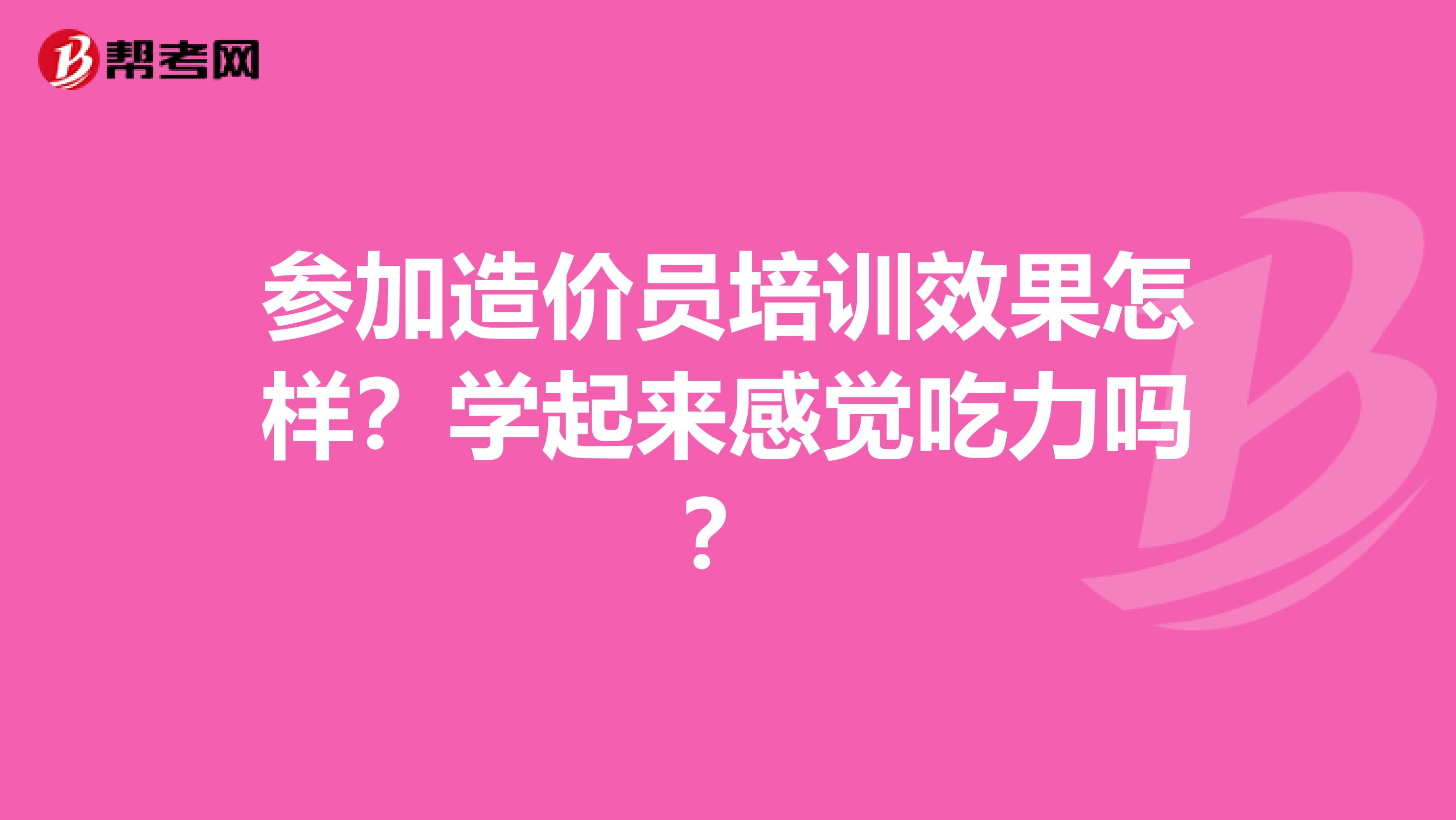 参加造价员培训效果怎样？学起来感觉吃力吗？