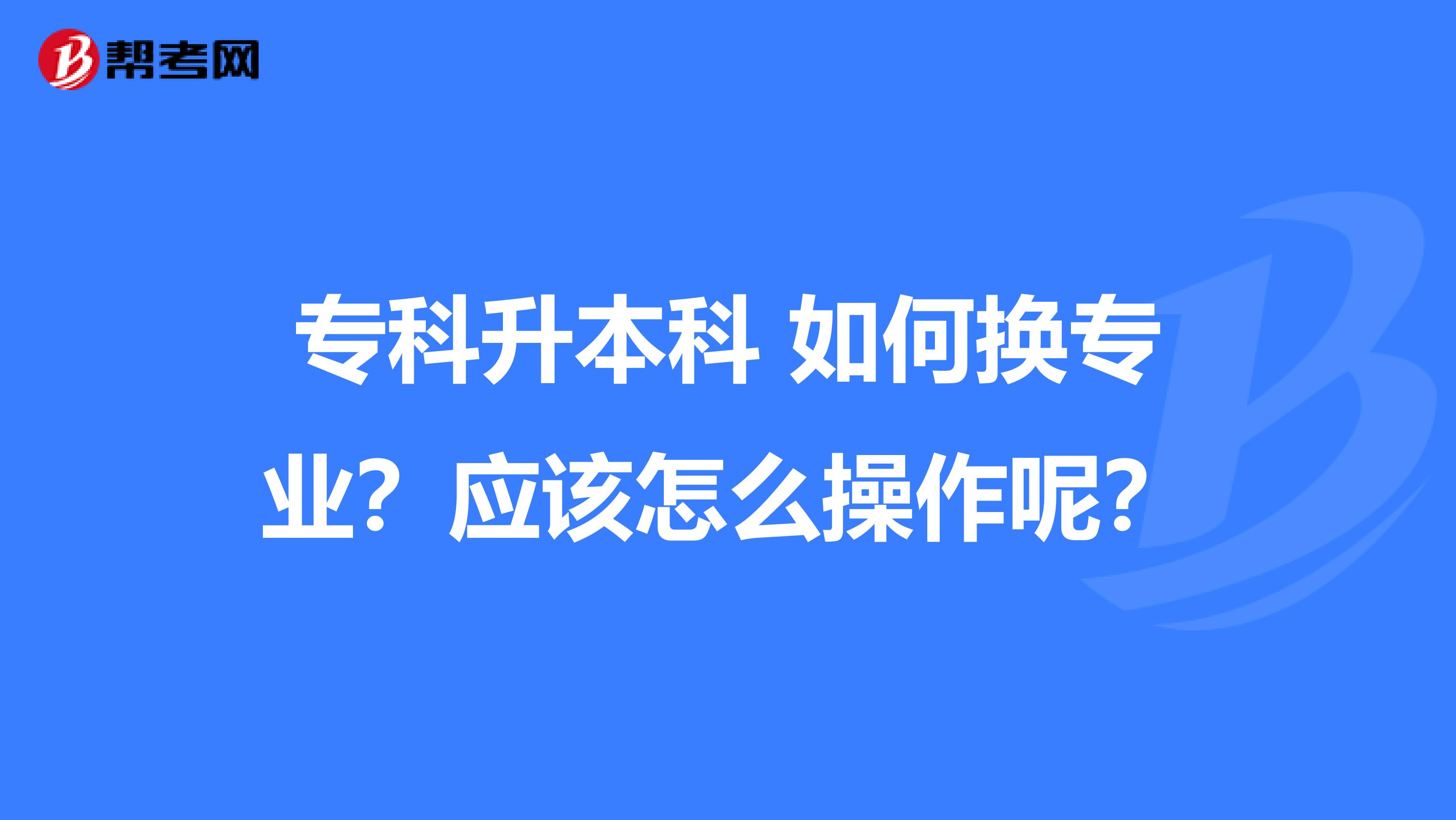 专科升本科 如何换专业？应该怎么操作呢？