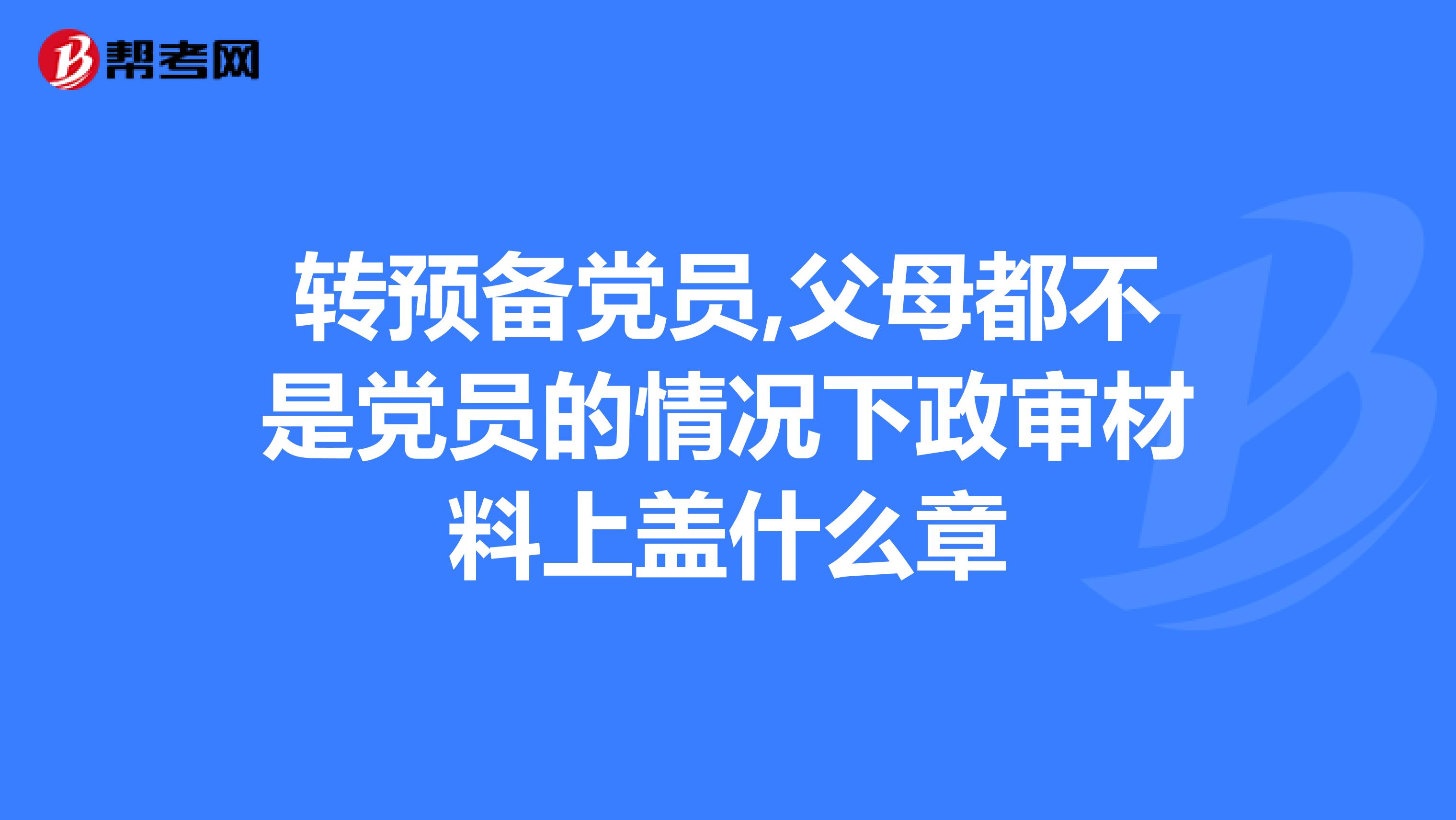转预备党员,父母都不是党员的情况下政审材料上盖什么章