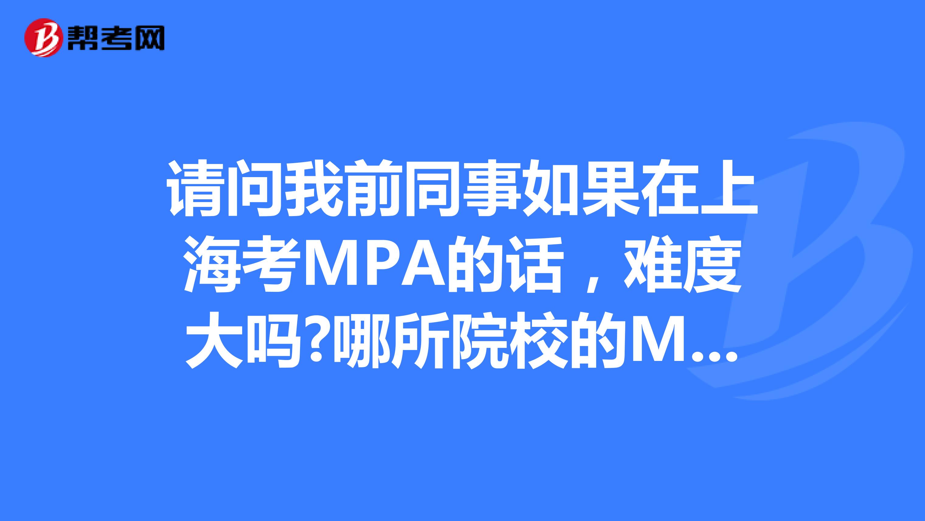 请问我前同事如果在上海考MPA的话,难度大吗?哪所院校的MPA比较好?