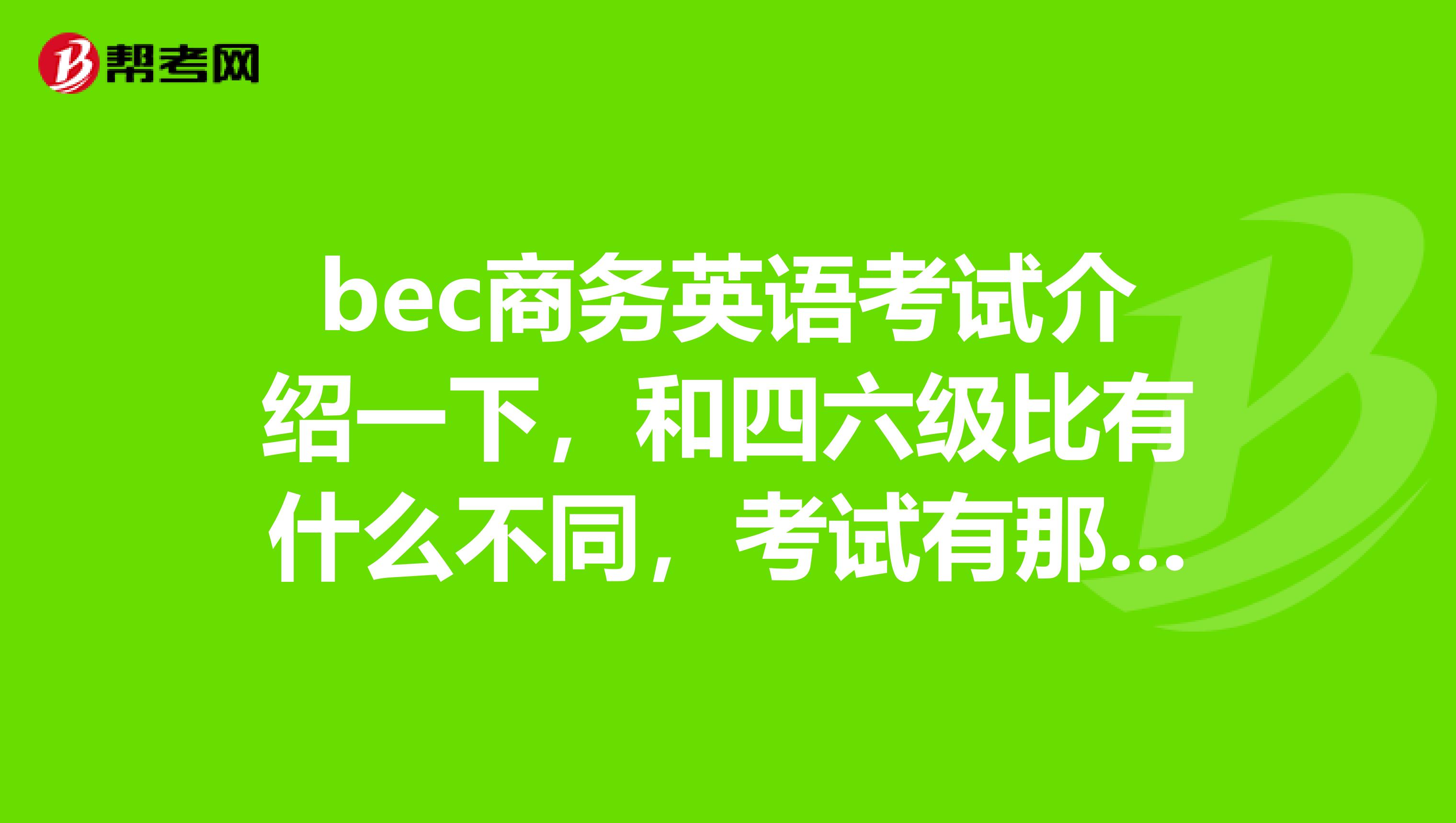 bec商务英语考试介绍一下,和四六级比有什么不同,考试有那几个部分