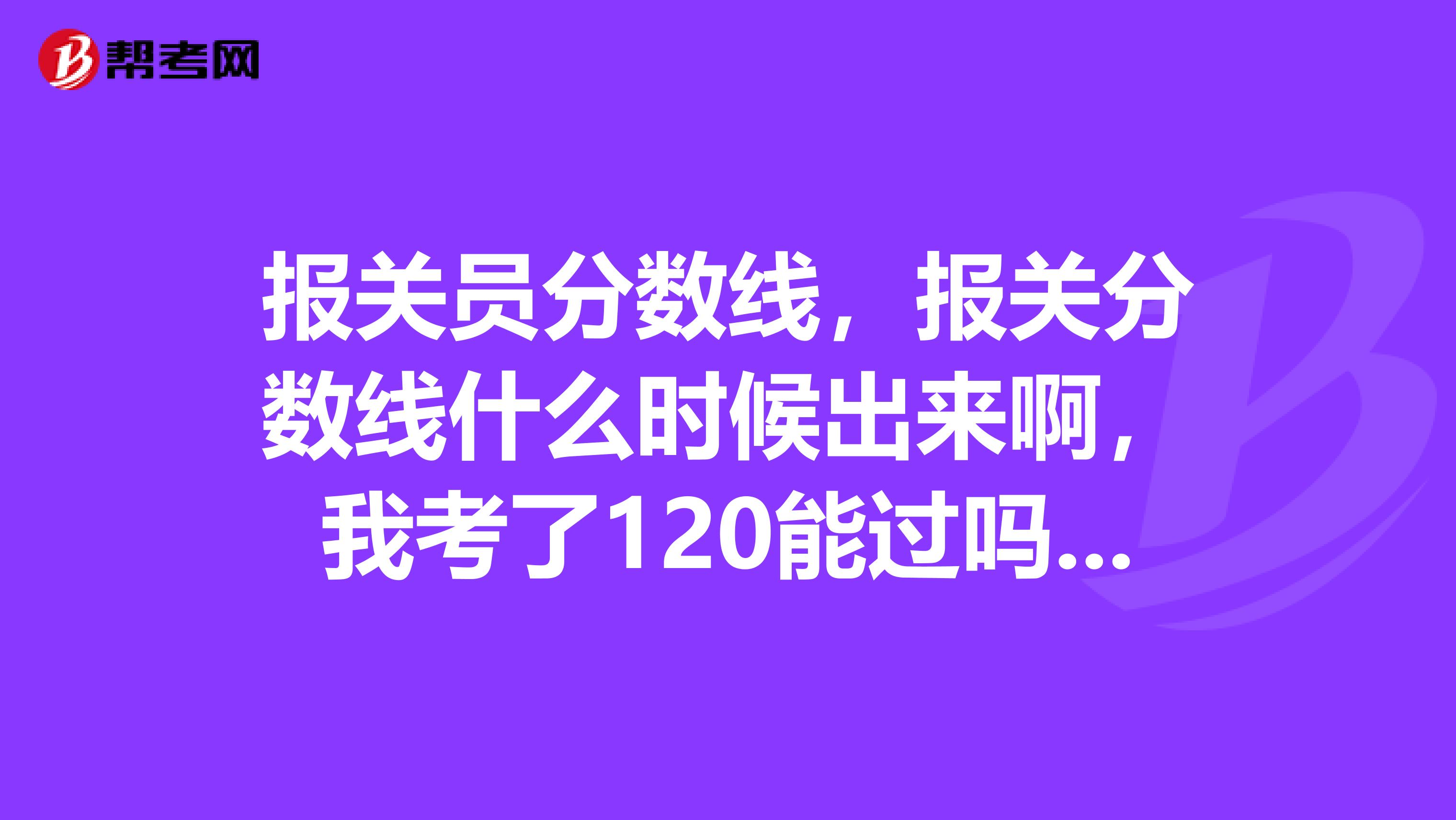 报关员分数线，报关分数线什么时候出来啊，我考了120能过吗？怕分数线超过120