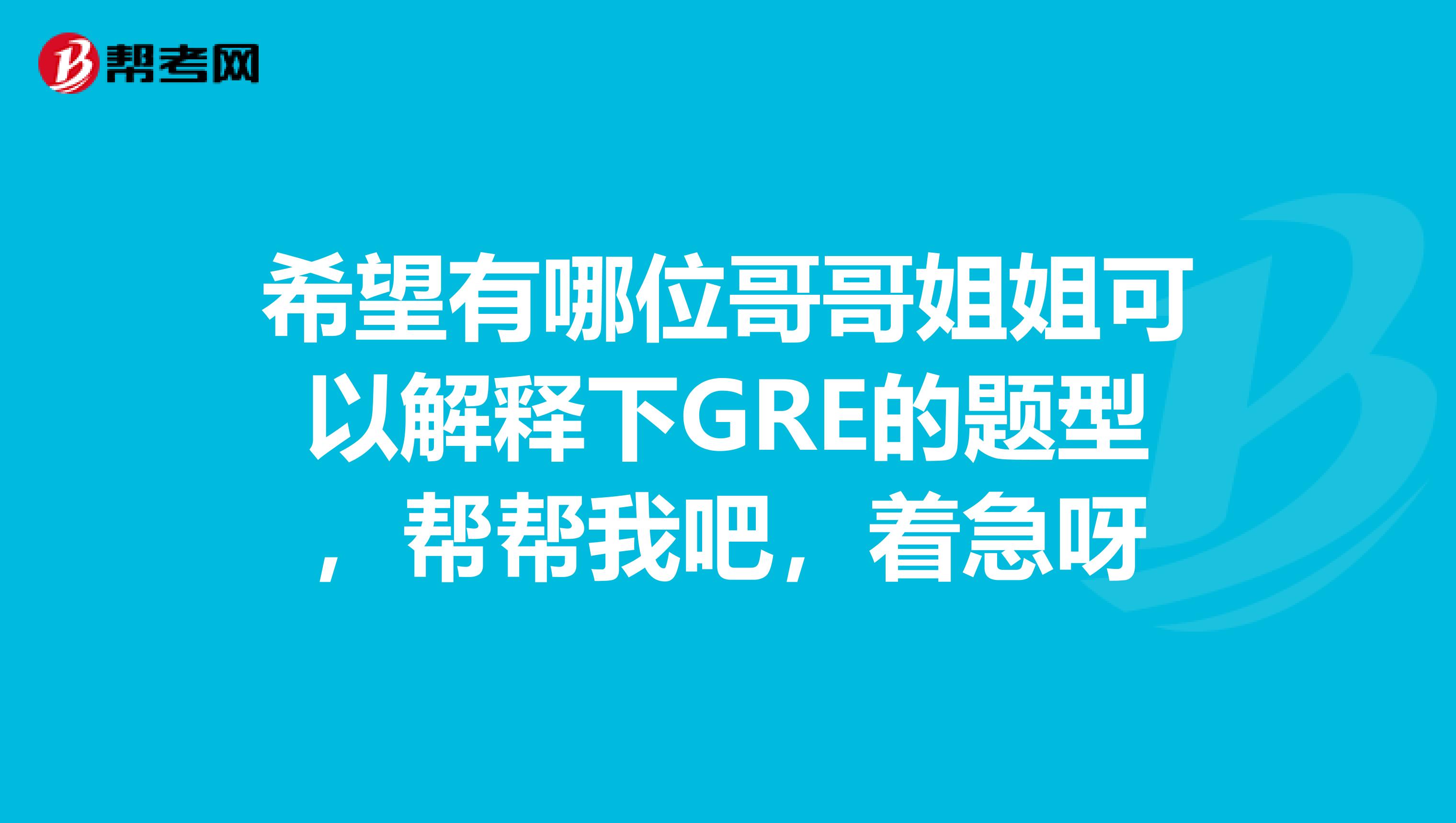 希望有哪位哥哥姐姐可以解释下GRE的题型，帮帮我吧，着急呀