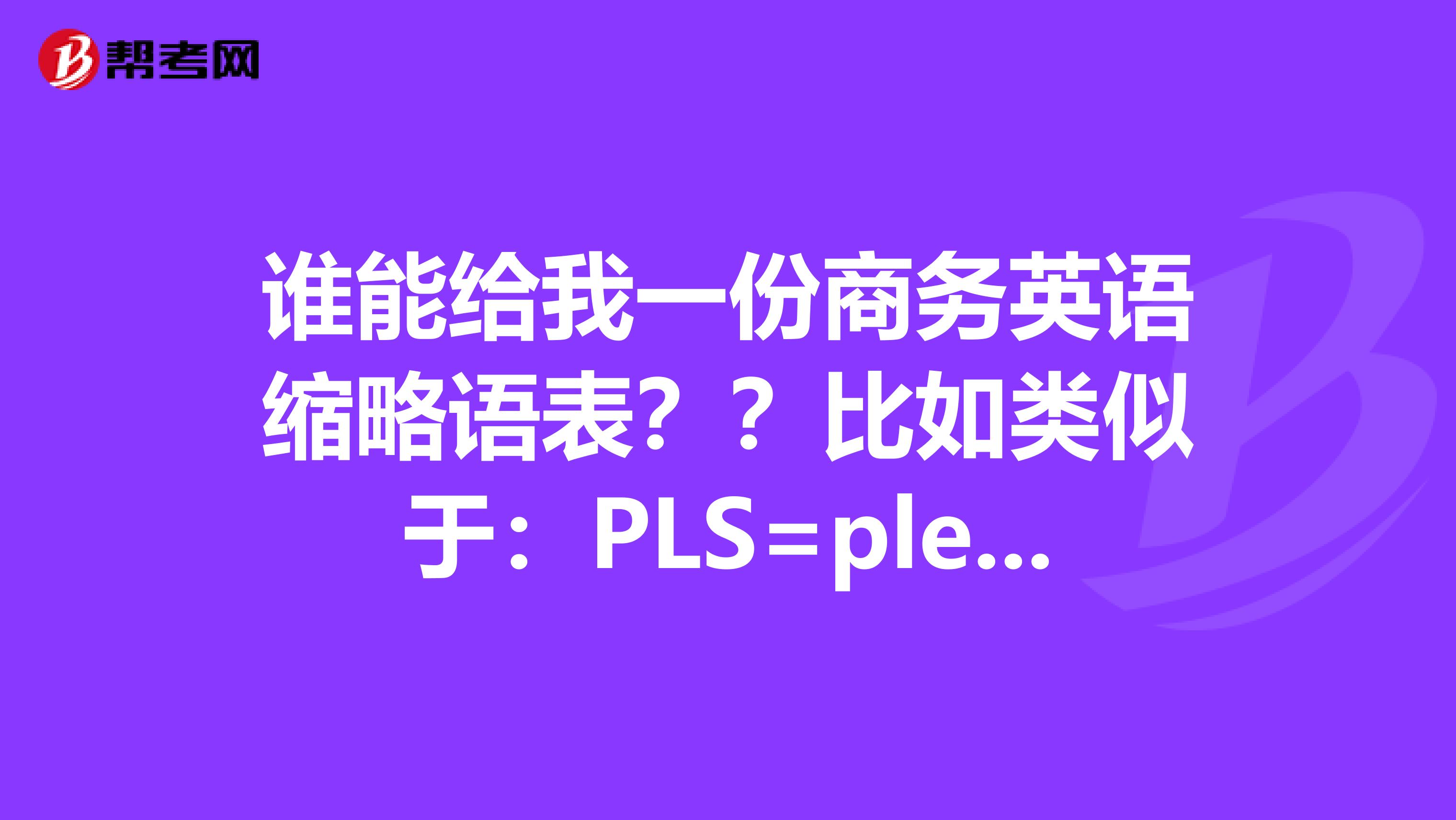 谁能给我一份商务英语缩略语表??比如类似于:PLS=pleaseASAP:assoonaspossible类似于这样的。越多越好,谢谢!!
