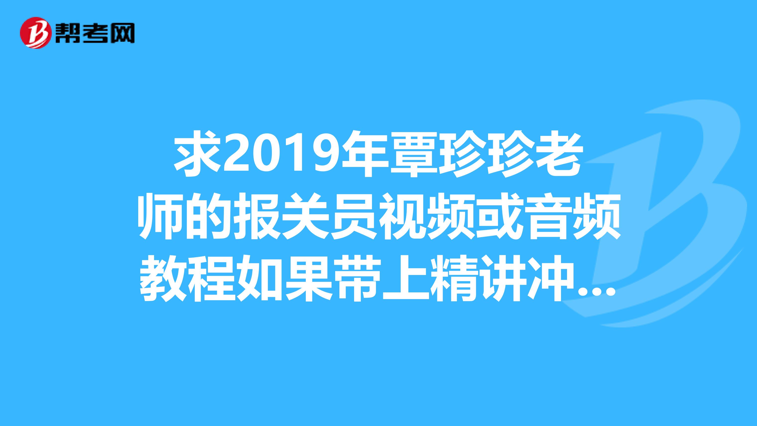 求2019年覃珍珍老师的报关员视频或音频教程如果带上精讲冲刺讲义练习等等感之不尽。谢谢。