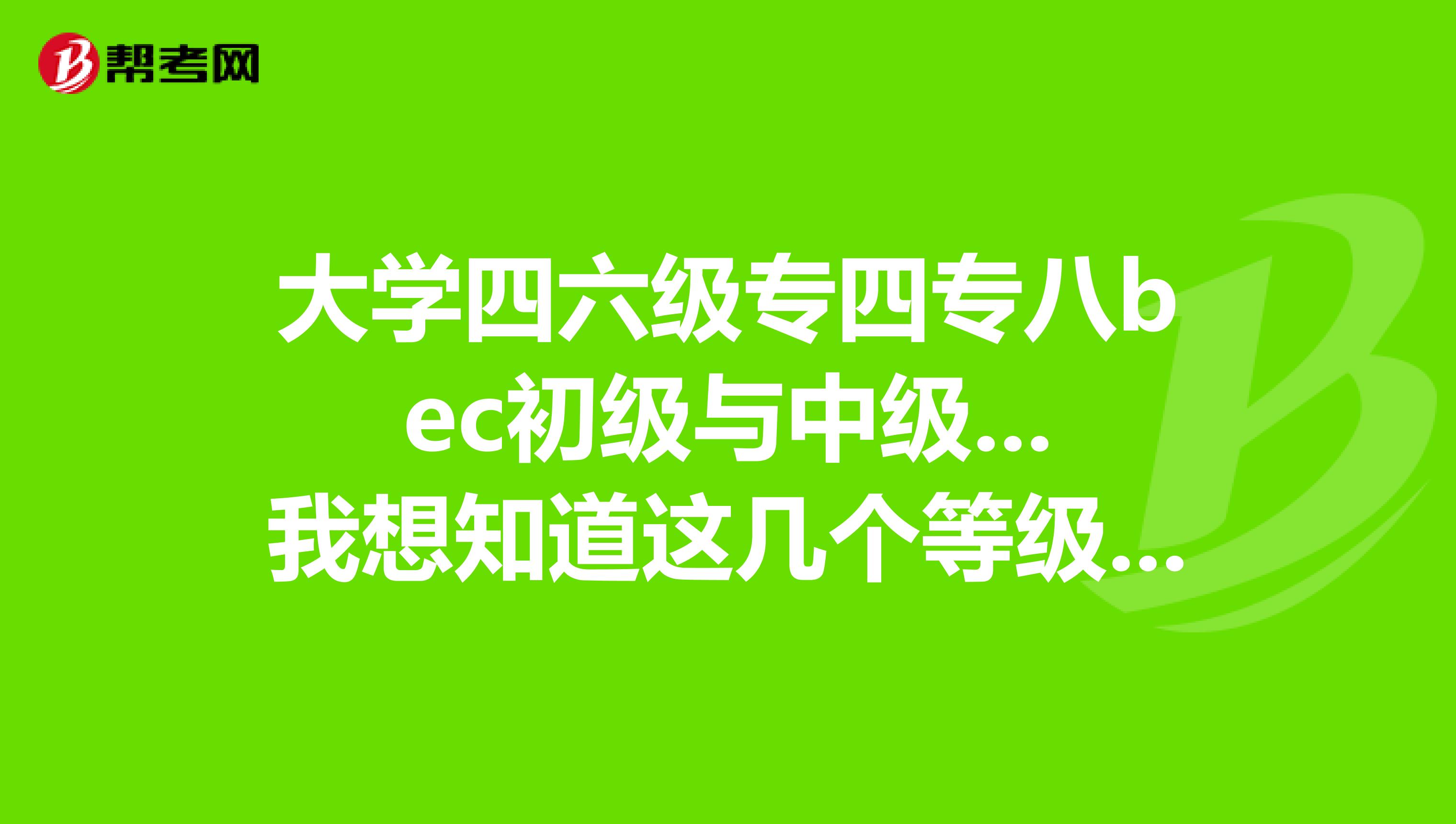 大学四六级专四专八bec初级与中级...我想知道这几个等级的难度大小的比较....