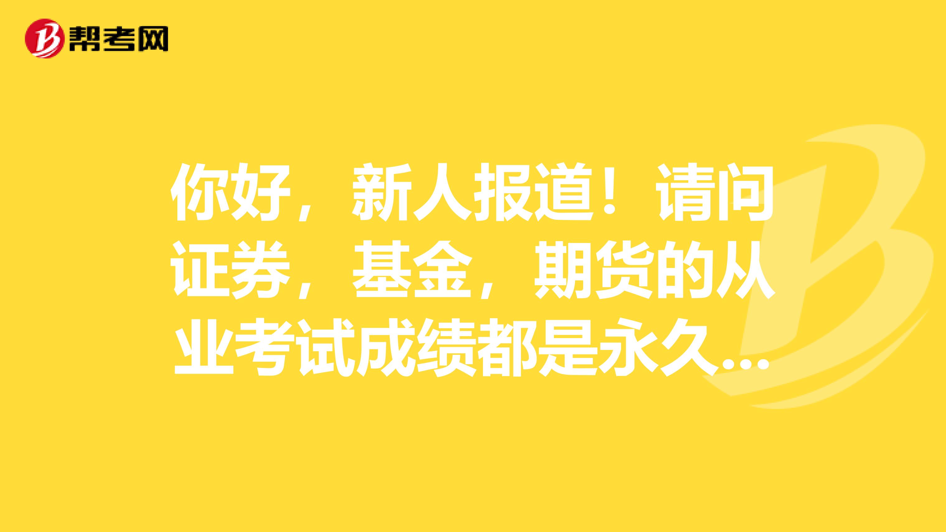 你好,新人报道!请问证券,基金,期货的从业考试成绩都是永久有效的吗?是否有年限规定?