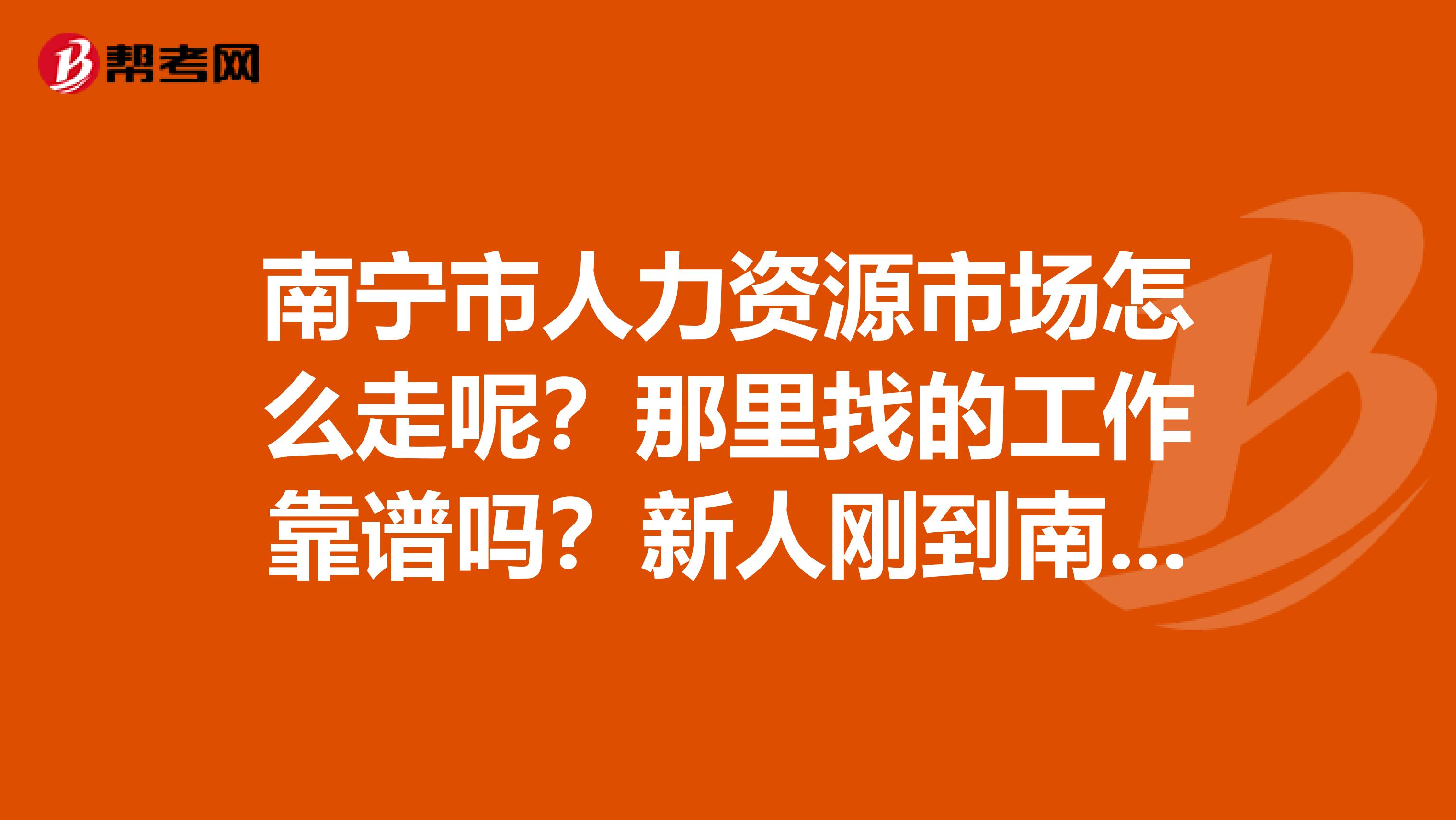 南宁市人力资源市场怎么走呢?那里找的工作靠谱吗?新人刚到南宁,求大家帮帮忙。谢谢了。