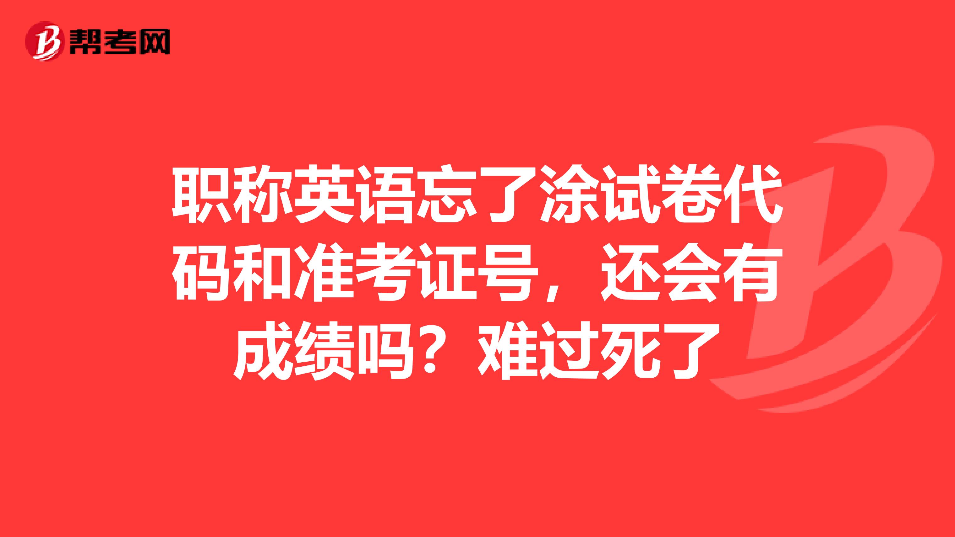 职称英语忘了涂试卷代码和准考证号,还会有成绩吗?难过死了