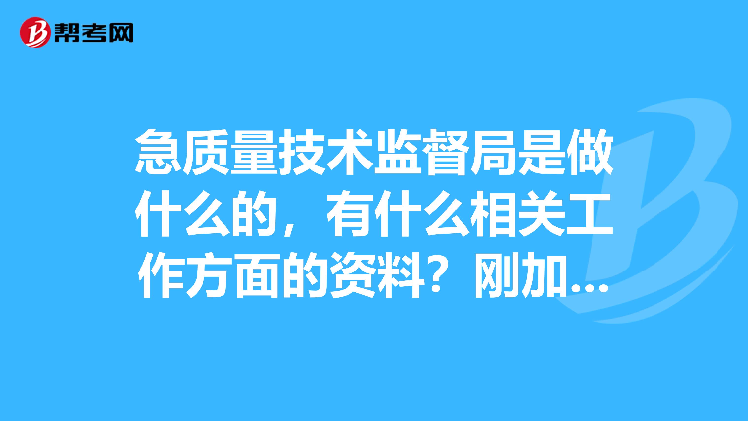 急质量技术监督局是做什么的,有什么相关工作方面的资料?刚加入知道,没什么积分,只能献上15分,谢了