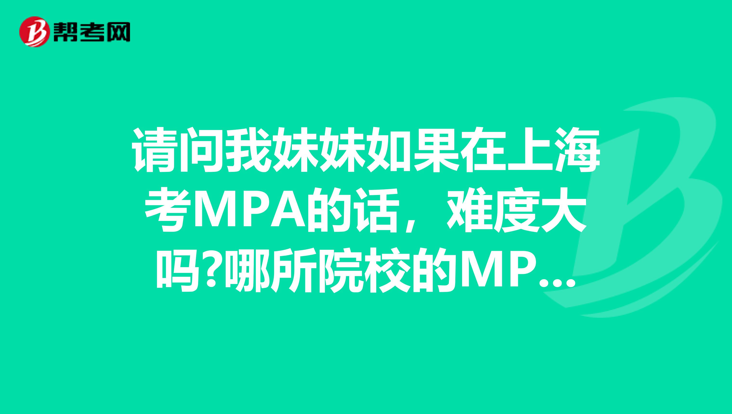 请问我妹妹如果在上海考MPA的话，难度大吗?哪所院校的MPA比较好?