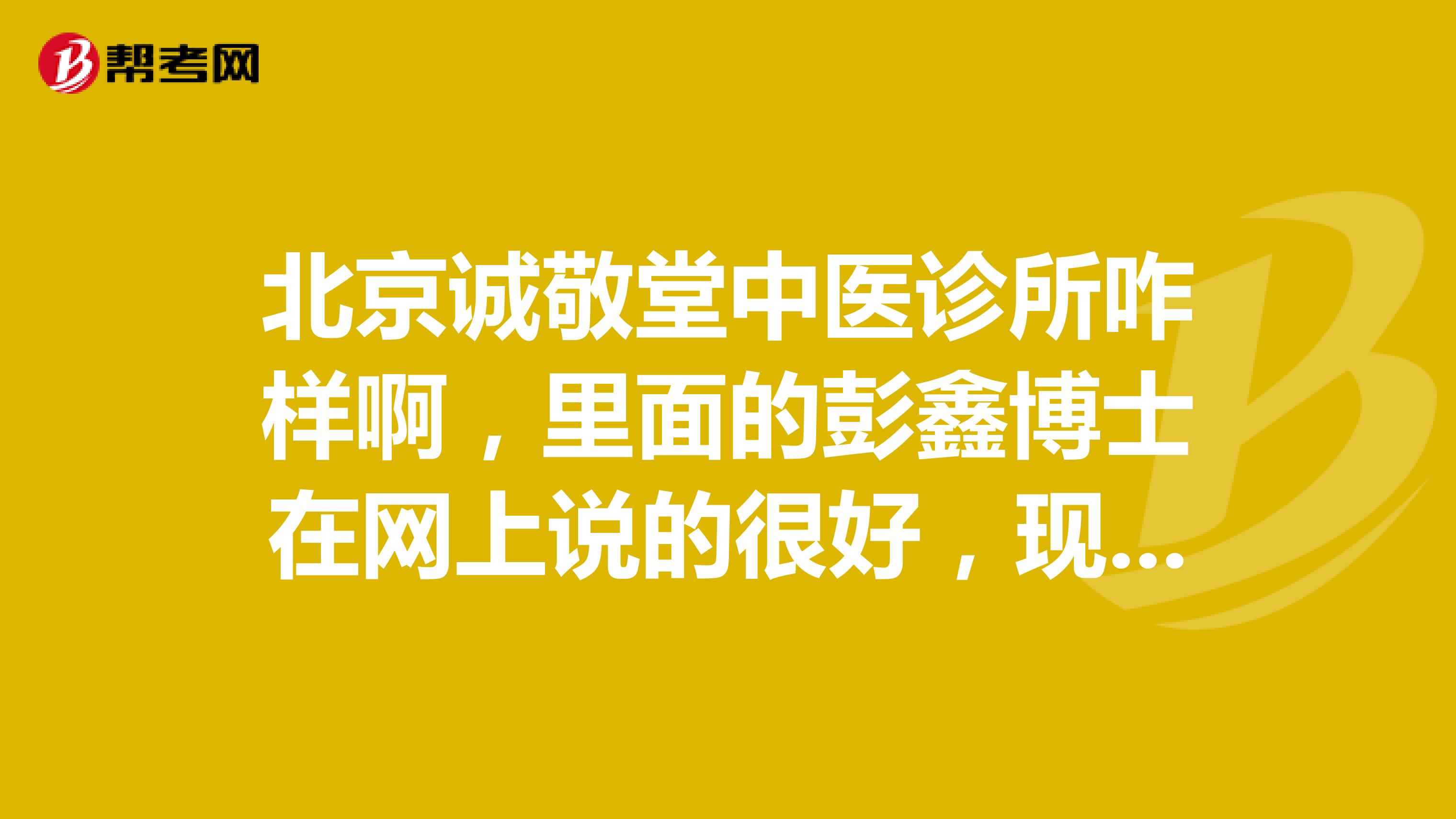 北京誠敬堂中醫(yī)診所咋樣啊，里面的彭鑫博士在網(wǎng)上說的很好，現(xiàn)實中如何？誰知道。