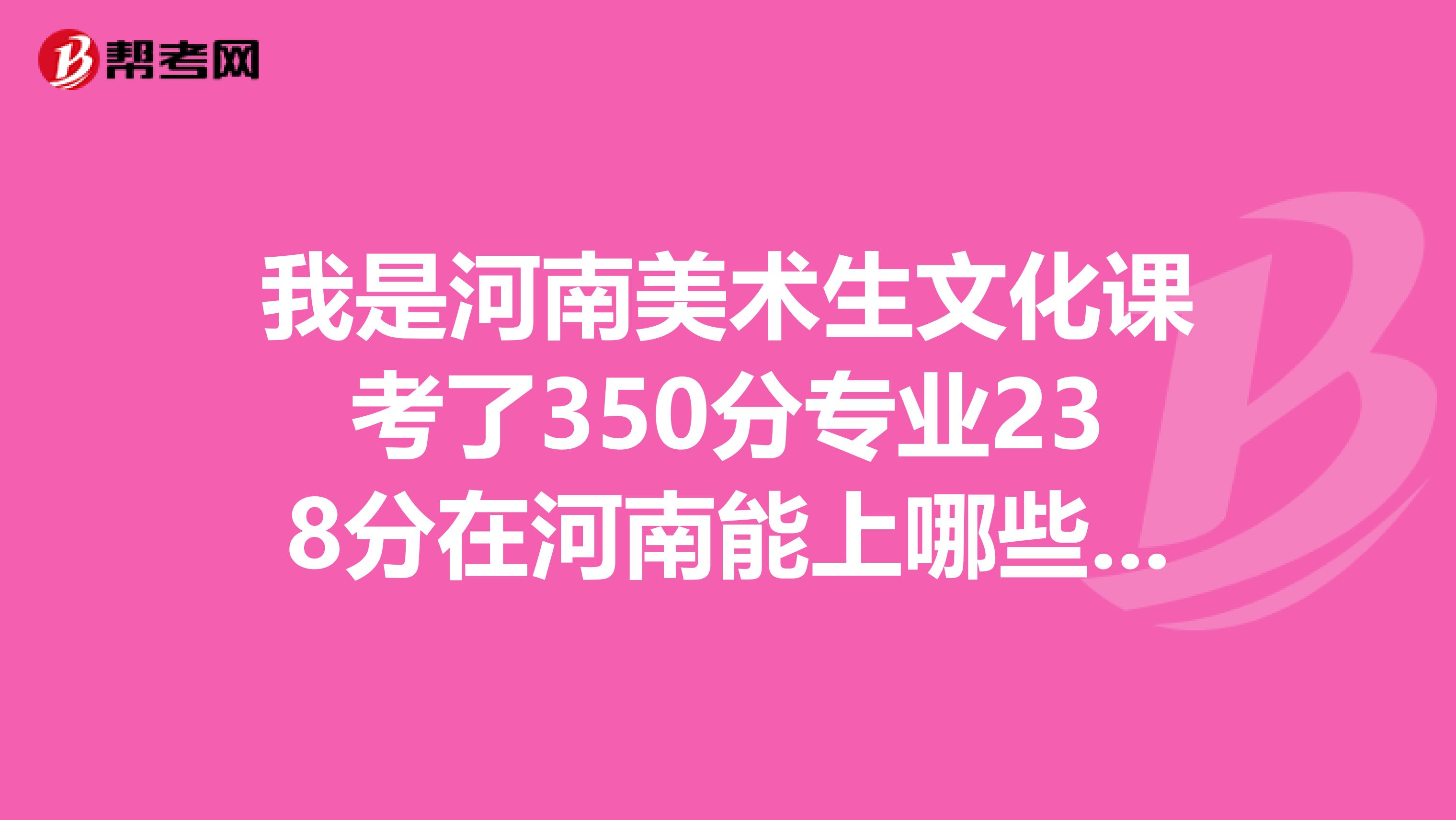 我是河南美术生文化课考了350分专业238分在河南能上哪些学校